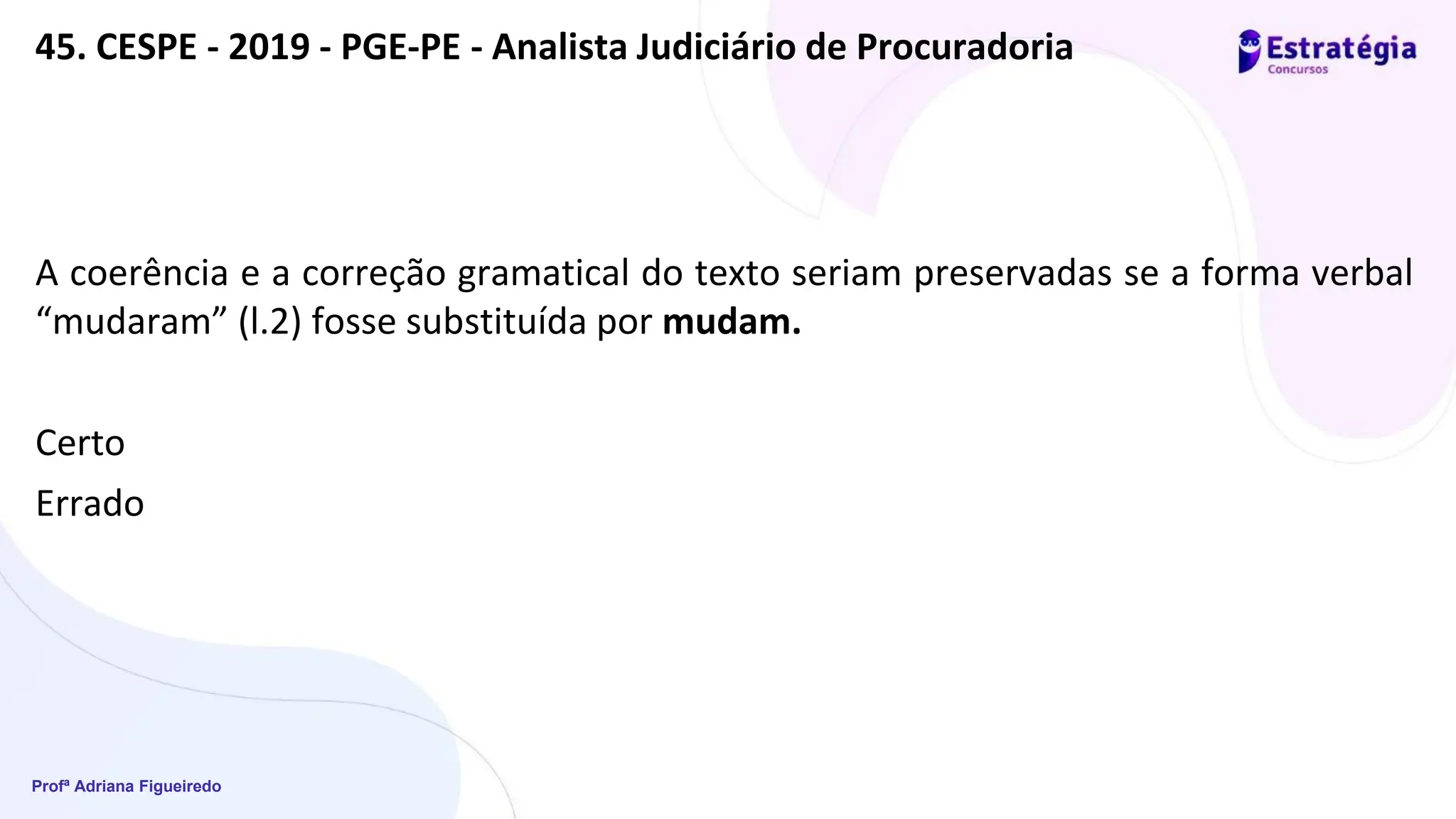 Profª Adriana Figueiredo
45. CESPE - 2019 - PGE-PE - Analista Judiciário de Procuradoria
A coerência e a correção gramatical do texto seriam preservadas se a forma verbal
“mudaram” (l.2) fosse substituída por mudam.
Certo
Errado
 