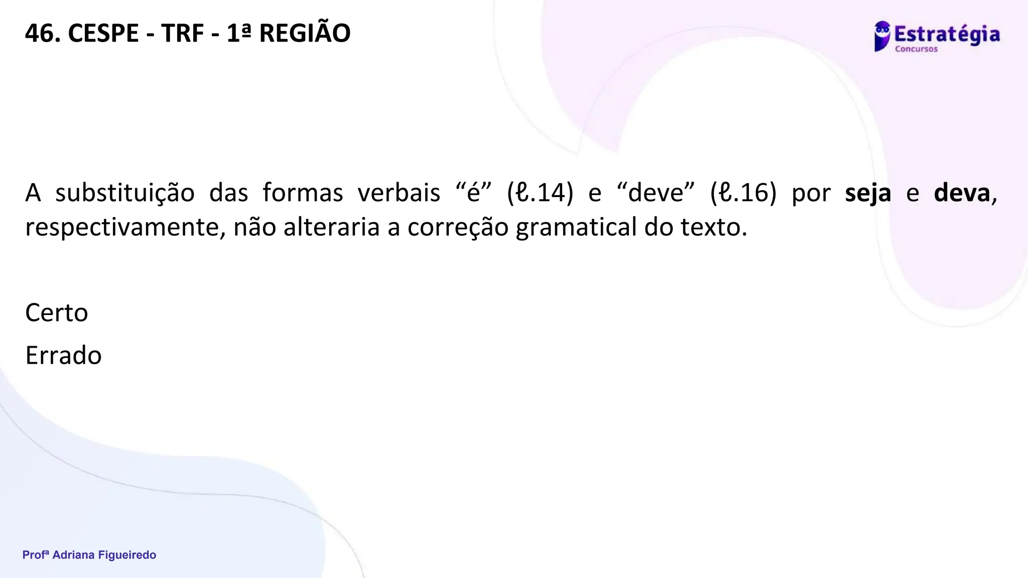 Profª Adriana Figueiredo
46. CESPE - TRF - 1ª REGIÃO
A substituição das formas verbais “é” (ℓ.14) e “deve” (ℓ.16) por seja e deva,
respectivamente, não alteraria a correção gramatical do texto.
Certo
Errado
 