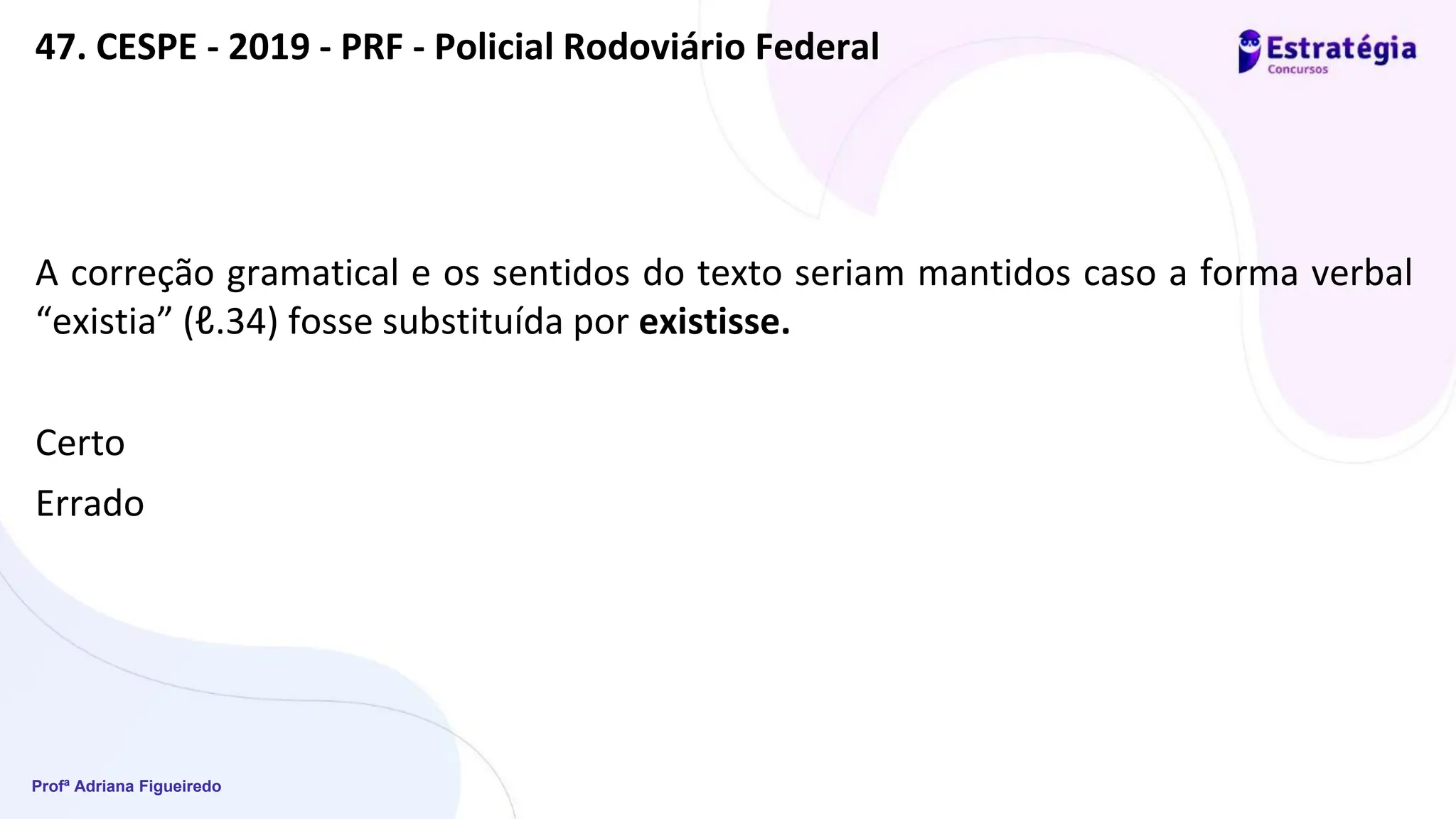 Profª Adriana Figueiredo
47. CESPE - 2019 - PRF - Policial Rodoviário Federal
A correção gramatical e os sentidos do texto seriam mantidos caso a forma verbal
“existia” (ℓ.34) fosse substituída por existisse.
Certo
Errado
 