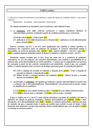 TAREFA (online)


I - Discuta as noções de antonímia e de sinonímia, a partir dos pares de vocábulos abaixo e seu uso em
contexto.
        Quente/frio; rico/pobre; aroma/ perfume; beijo/ósculo

   Na relação antonímica ou sinonímica entre as palavras, cabe estabelecer que:

   1. as antônimas, num dado contexto, pertencem a campos semânticos distintos. O
      referente/objeto, portanto, é indicado a partir da condição opositiva que o caracteriza.

       (a1) O dia estava quente. / O dia estava frio.
       (a2) Aplicam-se as leis diferentemente para o homem rico. / Aplicam-se as leis diferentemente
            para o homem pobre.

   Pode-se constatar, em (a1) e em (a2), uma significação que explicita o caráter opositivo ou
antonímico dos respectivos pares de palavras em destaque. O contexto situacional avaliza o
intercâmbio, em níveis de oposição, para quente / frio: aspecto climático – em (a1); e para rico /
pobre: condição humana instituída a partir de fatores econômicos e histórico-sociais – em (a2).

   Entretanto cumpre ressaltar que se deve levar em conta não só a existência de gradações
antonímicas no uso das palavras em contextos determinados, mas também a possibilidade de as
palavras não serem intercambiáveis em níveis opositivos – a menos que as enquadremos no universo
da conotação a partir de um contrato comunicativo pré-estabelecido. Assim é que, nos exemplos
abaixo, a relação opositiva entre os termos em destaque apresenta graus de variação perceptíveis:

       (b1) Com a chegada do acusado ao tribunal, a situação ficou quente. / Com a chegada do
            acusado ao tribunal, a situação ficou fria.
       (b2) Diante do juiz, o acusado mostrou seu semblante quente. / Diante do juiz, o acusado
            mosrou seu semblante frio.

   2. em princípio, as sinônimas são aquelas que indicam o mesmo referente/objeto de acordo com
      o contexto, isto é, são contextualmente “intercambiáveis” por pertencerem ao mesmo campo
      de significação ou semântico.

       (c1) O perfume de seus cabelos inebriava todos. / O aroma de seus cabelos inebriava todos.
       (c2) O beijo a deixou tonta e extasiada. / O ósculo a deixou tonta e exasiada.

   O que se verifica em (c1) e em (c2) é uma relação sinonímica com graus de variações, tal como se
defendeu em relação às palavras antônimas. Embora intercambiável por perfume, aroma é mais
abrangente. Já a intecambialidade entre beijo e ósculo, no contexto apresentado, evidencia um grau
de variação em que o segundo termo é usado em sentido mais restrito (a ação de beijar é mais
fraternal, mais tendendo a revelar uma amizade). Pode-se ainda afirmar que o uso da palavra ósculo
se restringe ao universo poético.
 