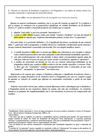 II - Discuta os conceitos de Semântica Linguística e de Pragmática e seu objeto de estudo, limite e/ou
interação, analisando o significado do enunciado abaixo:

        – Estou velho, vou me aposentar (Frase de um jogador aos trinta anos apenas).

   Quanto ao aspecto estritamente semântico, isto é, no que diz respeito ao papel de “[...] explicar o
que os termos, as sentenças (ou as proposições) significam, no sentido denotativo, ou de primeiro
nível [...]”1, pode-se avaliar o enunciado proposto nos moldes que se seguem:

    1. alguém “está velho” e, por isso, pretende “aposentar-se”;
    2. a palavra velho (idoso) assume, então, um sentido “comum e imediato”, ou seja, faz alusão à
       faixa etária de alguém que, conforme determinadas práticas sociais, deve “se aposentar”.

   Por outro lado, se se pretender delimitar o “[...] significado das frases, em função de um contexto
dado.”2, papel que cabe à pragmatica, a análise deverá ser conduzida considerando quem enuncia e
em que contexto situacional o enunciado está inserido. Por esse ângulo analítico, temos:

    1. o sentido da palavra velho não é o mesmo que idoso, mas relaciona-se, por exemplo, a fatores
       como condicionamento físico não mais adequado a uma determinada modalidade esportiva3;
    2. este não-condicionamento não está atrelado à faixa etária correspondente àquela etapa da
       vida (por volta dos 65 anos) em que, por razões sociais e econômicas, alguém se “aposenta”;
    3. a análise do enunciado em função de seu uso no contexto situacional delimitado ou da
       pragmática indicia que a palavra velho recobre-se de um sentido específico e coerente. Pode-
       se dizer que ela “contamina” semântico-pragmaticamente todo o enunciado, já que seria
       “natural”4 um jogador “se aposentar”5 aos trinta anos.

   Depreende-se do exposto que cumpre à Semânica evidenciar o significado de palavras, frases e
enunciados no campo denotativo ou de “primeiro nível”; à Pragmática, por sua vez, compete o papel
de apontar as relações de sentido que afloram no enunciados construídos a partir de um dado
contexto.

    Todavia é necessário relevar que, embora existam diferenças entre a abordagem que a Semânica e
a Pragmática fazem de seu respectivos objetos de estudo, elas não são excludentes. Ao contrário,
situam-se no patamar da complemetaridade, isto é, são interativas no processo de compreensão dos
sentidos.




1
  Pauliliukonis, Maria Aparecida L. Curso de língua portuguesa: da teoria à prática, Semântica e Léxico do Português.
2ª ed. – Rio de Janeiro: Fundação Trompowsky, 2009, p. 16.
2
  Idem, ibidem
3
  Vale notar que não se explicita, no contexto, a modalidade esportiva praticada pelo jogador. Ele joga futebol de
campo? Futebol de Salão? De Vôlei? De Handebol? De Basquete? Estas informações, se expressas, poderiam
“precisar”, pragmaticamente, o sentido do enunciado proposto, visto que as modalidades têm suas próprias “regras” e
estabelecem seus próprios “limites” para a “aposentadoria” do atleta.
4
  Isso em função de um contrato comunicativo estabelecido pela comunidade linguística na qual o enunciado foi
gerado.
5
  O sentido de “se aposentar” parece expandir-se, conotando a idéia de “afastamento” do campo ou das quadras, de
“encerramento” da carreira esportiva e não de uma efetiva e legal aposentadoria.
 