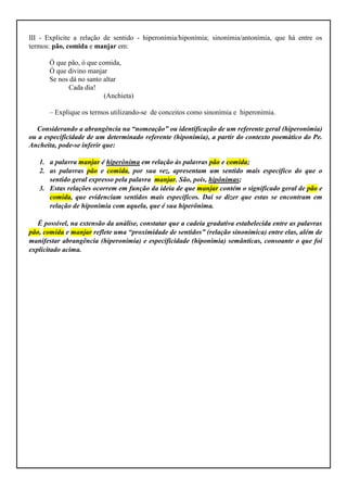 III - Explicite a relação de sentido - hiperonímia/hiponímia; sinonímia/antonímia, que há entre os
termos: pão, comida e manjar em:

       Ó que pão, ó que comida,
       Ó que divino manjar
       Se nos dá no santo altar
             Cada dia!
                          (Anchieta)

       – Explique os termos utilizando-se de conceitos como sinonímia e hiperonímia.

  Considerando a abrangência na “nomeação” ou identificação de um referente geral (hiperonímia)
ou a especificidade de um determinado referente (hiponímia), a partir do contexto poemático do Pe.
Ancheita, pode-se inferir que:

   1. a palavra manjar é hiperônima em relação às palavras pão e comida;
   2. as palavras pão e comida, por sua vez, apresentam um sentido mais específico do que o
      sentido geral expresso pela palavra manjar. São, pois, hipônimas;
   3. Estas relações ocorrem em função da ideia de que manjar contém o significado geral de pão e
      comida, que evidenciam sentidos mais específicos. Daí se dizer que estas se encontram em
      relação de hiponímia com aquela, que é sua hiperônima.

   É possível, na extensão da análise, constatar que a cadeia gradativa estabelecida entre as palavras
pão, comida e manjar reflete uma “proximidade de sentidos” (relação sinonímica) entre elas, além de
manifestar abrangência (hiperonímia) e especificidade (hiponímia) semânticas, consoante o que foi
explicitado acima.
 