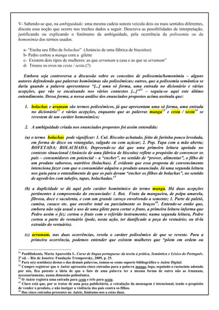 V- Sabendo-se que, na ambiguidade, uma mesma cadeia sonora veicula dois ou mais sentidos diferentes,
discuta essa noção que ocorre nos trechos dados a seguir. Descreva as possibilidades de interpretação,
justificando ou explicando o fenômeno da ambiguidade, pela ocorrência da polissemia ou da
homonímia dos termos usados.

     a- “Encha seu filho de bolachas” (Anúncio de uma fábrica de biscoitos)
     b- Pedro cortou a manga com a gilette
     c- Existem dois tipos de mulheres: as que arrumam a casa e as que se arrumam”
     d- Trouxe os ovos na cesta / sexta.(?)

   Embora seja controversa a discussão sobre os conceitos de polissemia/homonímia – alguns
autores defendendo que palavras homônimas são polissêmicas; outros, que a polissemia semântica se
daria quando a palavra apresentasse “[...] uma só forma, uma entrada no dicionário e várias
acepções, que vão se encaixando nos vários contextos [...]”11 – seguiu-se aqui este último
entendimento. Dessa forma, a nossa análise dos enunciados propostos acima assinala que:

     1. bolachas e arumam são termos polissêmicos, já que apresentam uma só forma, uma entrada
        no dicionário12 e várias acepções, enquanto que as palavras manga13 e cesta / sexta14 se
        revestem de um caráter homonímico;

     2. A ambiguidade criada nos enunciados propostos foi assim entendida:

     (a) o termo bolachas pode significar: 1. Cul. Biscoito achatado, feito de farinha pouco levedada,
         em forma de disco ou retangular, salgado ou com açúcar; 2. Pop. Tapa com a mão aberta;
         BOFETADA; BOLACHADA. Depreende-se daí que uma primeira leitura apoiada no
         contexto situacional (Anúncio de uma fábrica de biscoito) reflete o propósito de convencer os
         pais – consumidores em potencial – a “encher”, no sentido de “prover, alimentar”, o filho de
         um produto saboroso, nutritivo (bolachas). É evidente que essa proposta de convencimento
         intenciona fazer com que o consumidor adquira o produto anunciado. Já uma segunda leitura
         nos guia para o entendimento de que os pais devam “encher os filhos de bolachas”, no sentido
         de agredi-los com tabefes, tapas, bolachadas.15

     (b) a duplicidade se dá aqui pelo caráter hominímico do termo manga. Há duas acepções
         pertinentes à compreensão do encunciado: 1. Bot. Fruto da mangueira, de polpa amarela,
         fibrosa, doce e suculenta, e com um grande caroço envolvendo a semente; 1. Parte de paletó,
         camisa, casaco etc. que envolve total ou parcialmente os braços16. Entende-se então que,
         embora não seja usual o uso de uma gilete para cortar o fruto, a primeira leitura informa que
         Pedro assim o fez: cortou o fruto com o referido instrumento; numa segunda leitura, Pedro
         cortou a parte do vestuário (pode, nesta ação, ter danificado a peça do vestuário; ou tê-la
         extraído do vestuário).

     (c) arrumam, nas duas ocorrências, revela o caráter polissêmico de que se reveste. Para a
         primeira ocorrência, podemos entender que existem mulheres que “põem em ordem ou

11
   Pauliliukonis, Maria Aparecida L. Curso de língua portuguesa: da teoria à prática, Semântica e Léxico do Português.
2ª ed. – Rio de Janeiro: Fundação Trompowsky, 2009, p. 25.
12
   Para o(s) sentido(s) destas e das demais palavras, tomou-se como suporte bibliográfico o Aulete Digital.
13
   Cumpre registrar que o Aulete apresenta cinco entradas para a palavra manga, logo, seguindo o raciocínio adotado
por nós, fica patente a ideia de que o fato de uma palavra ter a mesma forma de outra não as irmanam,
necessariamente, numa dimensão polissêmica.
14
   O Aulete registra uma entrada para cesta e três para sexta.
15
   Claro está que, por se tratar de uma peça publicitária, a veiculação da mensagem é intencional, tendo o propósito
de vender o produto, e não instigar a violência dos pais contra os filhos.
16
   Das cinco entradas presentes no Aulete, limitamo-nos a estas duas.
 