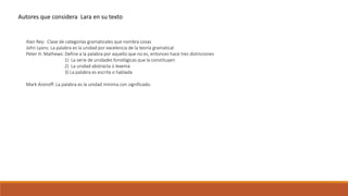 Autores que considera Lara en su texto 
Alan Rey: Clase de categorías gramaticales que nombra cosas 
John Lyons: La palabra es la unidad por excelencia de la teoría gramatical 
Peter H. Mathews: Define a la palabra por aquello que no es, entonces hace tres distinciones 
1) La serie de unidades fonológicas que la constituyen 
2) La unidad abstracta o lexema 
3) La palabra es escrita o hablada 
Mark Aronoff: La palabra es la unidad mínima con significado. 
 