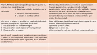 Peter H. Mathews: Define a la palabra por aquello que no es, 
entonces hace tres distinciones 
1) La serie de unidades fonológicas que la 
constituyen 
2) La unidad abstracta o lexema 
3) La palabra es escrita o hablada 
Kramsky: La palabra es la más pequeña de las unidades del 
lenguaje que se refiere a una determinada realidad 
extralingüística o a una relación entre tales realidades y que se 
caracterizan por tener ciertos rasgos formales (acústicos, 
morfémicos) bien sea de hecho (en tanto que componente 
del contexto independiente) o en potencia (en tanto que 
unidad del plano léxico). 
John Lyons: La palabra es la unidad por excelencia de la teoría 
gramatical, distingue tres significados del término: 
1) El que se refiere a la unidad fonológica. 
2) El que se refiere a cada tipo de la “misma palabra”. 
3) El que se refiere al vocablo. 
Dixon y Aikhenvald: La palabra gramatical se compone de cierto 
número de elementos gramaticales que: 
a) Siempre aparecen juntos. 
b) Aparecen en orden fijo. 
c) tienen una coherencia y un significado convencionalizados. 
Mark Aronoff: La palabra es la unidad mínima con significado. 
La palabra es una composición polimorfémica cuyo significado 
resulta de la composición de los significados de sus morfemas 
constituytentes. 
 