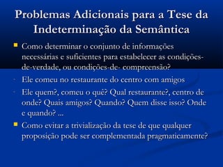 Problemas Adicionais para a Tese daProblemas Adicionais para a Tese da
Indeterminação da SemânticaIndeterminação da Semântica
 Como determinar o conjunto de informaçõesComo determinar o conjunto de informações
necessárias e suficientes para estabelecer as condições-necessárias e suficientes para estabelecer as condições-
de-verdade, ou condições-de- compreensão?de-verdade, ou condições-de- compreensão?
- Ele comeu no restaurante do centro com amigosEle comeu no restaurante do centro com amigos
- Ele quem?, comeu o quê? Qual restaurante?, centro deEle quem?, comeu o quê? Qual restaurante?, centro de
onde? Quais amigos? Quando? Quem disse isso? Ondeonde? Quais amigos? Quando? Quem disse isso? Onde
e quando? ...e quando? ...
 Como evitar a trivialização da tese de que qualquerComo evitar a trivialização da tese de que qualquer
proposição pode ser complementada pragmaticamente?proposição pode ser complementada pragmaticamente?
 