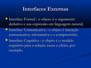 Interfaces ExternasInterfaces Externas
 Interface Formal : o objeto é o argumentoInterface Formal : o objeto é o argumento
dedutivo e sua expressão em linguagem natural;dedutivo e sua expressão em linguagem natural;
 Interface Comunicativa : o objeto é intençãoInterface Comunicativa : o objeto é intenção
comunicativa, informativa e a compreensão;comunicativa, informativa e a compreensão;
 Interface Cognitiva : o objeto é o modeloInterface Cognitiva : o objeto é o modelo
cognitivo para a relação causa e efeito, porcognitivo para a relação causa e efeito, por
exemplo.exemplo.
 