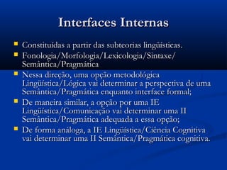 Interfaces InternasInterfaces Internas
 Constituídas a partir das subteorias lingüísticas.Constituídas a partir das subteorias lingüísticas.
 Fonologia/Morfologia/Lexicologia/Sintaxe/Fonologia/Morfologia/Lexicologia/Sintaxe/
Semântica/PragmáticaSemântica/Pragmática
 Nessa direção, uma opção metodológicaNessa direção, uma opção metodológica
Lingüística/Lógica vai determinar a perspectiva de umaLingüística/Lógica vai determinar a perspectiva de uma
Semântica/Pragmática enquanto interface formal;Semântica/Pragmática enquanto interface formal;
 De maneira similar, a opção por uma IEDe maneira similar, a opção por uma IE
Lingüística/Comunicação vai determinar uma IILingüística/Comunicação vai determinar uma II
Semântica/Pragmática adequada a essa opção;Semântica/Pragmática adequada a essa opção;
 De forma análoga, a IE Lingüística/Ciência CognitivaDe forma análoga, a IE Lingüística/Ciência Cognitiva
vai determinar uma II Semântica/Pragmática cognitiva.vai determinar uma II Semântica/Pragmática cognitiva.
 