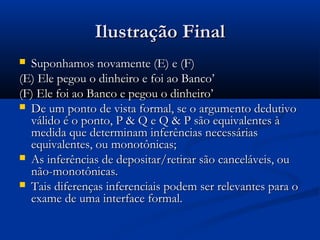 Ilustração FinalIlustração Final
 Suponhamos novamente (E) e (F)Suponhamos novamente (E) e (F)
(E) Ele pegou o dinheiro e foi ao Banco’(E) Ele pegou o dinheiro e foi ao Banco’
(F) Ele foi ao Banco e pegou o dinheiro’(F) Ele foi ao Banco e pegou o dinheiro’
 De um ponto de vista formal, se o argumento dedutivoDe um ponto de vista formal, se o argumento dedutivo
válido é o ponto, P & Q e Q & P são equivalentes àválido é o ponto, P & Q e Q & P são equivalentes à
medida que determinam inferências necessáriasmedida que determinam inferências necessárias
equivalentes, ou monotônicas;equivalentes, ou monotônicas;
 As inferências de depositar/retirar são canceláveis, ouAs inferências de depositar/retirar são canceláveis, ou
não-monotônicas.não-monotônicas.
 Tais diferenças inferenciais podem ser relevantes para oTais diferenças inferenciais podem ser relevantes para o
exame de uma interface formal.exame de uma interface formal.
 