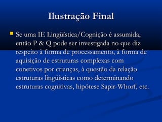 Ilustração FinalIlustração Final
 Se uma IE Lingüística/Cognição é assumida,Se uma IE Lingüística/Cognição é assumida,
então P & Q pode ser investigada no que dizentão P & Q pode ser investigada no que diz
respeito à forma de processamento, à forma derespeito à forma de processamento, à forma de
aquisição de estruturas complexas comaquisição de estruturas complexas com
conetivos por crianças, à questão da relaçãoconetivos por crianças, à questão da relação
estruturas lingüísticas como determinandoestruturas lingüísticas como determinando
estruturas cognitivas, hipótese Sapir-Whorf, etc.estruturas cognitivas, hipótese Sapir-Whorf, etc.
 
