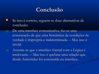 ConclusãoConclusão
 Se isso é correto, seguem-se duas alternativas deSe isso é correto, seguem-se duas alternativas de
conclusão:conclusão:
(1)(1) De uma interface comunicativa, faz-se umaDe uma interface comunicativa, faz-se uma
constatação de que uma Semântica de condições deconstatação de que uma Semântica de condições de
verdade é imprópria e indeterminada. – Mas isso éverdade é imprópria e indeterminada. – Mas isso é
trivial.trivial.
(2)(2) Assume-se que a interface formal com a Lógica éAssume-se que a interface formal com a Lógica é
irrelevante. – Mas isso é quebrar uma relação queirrelevante. – Mas isso é quebrar uma relação que
desde Aristóteles foi construída na interface.desde Aristóteles foi construída na interface.
 