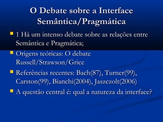 O Debate sobre a InterfaceO Debate sobre a Interface
Semântica/PragmáticaSemântica/Pragmática
 1 Há um intenso debate sobre as relações entre1 Há um intenso debate sobre as relações entre
Semântica e Pragmática;Semântica e Pragmática;
 Origens teóricas: O debateOrigens teóricas: O debate
Russell/Strawson/GriceRussell/Strawson/Grice
 Referências recentes: Bach(87), Turner(99),Referências recentes: Bach(87), Turner(99),
Carston(99), Bianchi(2004), Jaszczolt(2006)Carston(99), Bianchi(2004), Jaszczolt(2006)
 A questão central é: qual a natureza da interface?A questão central é: qual a natureza da interface?
 