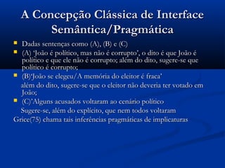 A Concepção Clássica de InterfaceA Concepção Clássica de Interface
Semântica/PragmáticaSemântica/Pragmática
 Dadas sentenças como (A), (B) e (C)Dadas sentenças como (A), (B) e (C)
 (A) ‘João é político, mas não é corrupto’, o dito é que João é(A) ‘João é político, mas não é corrupto’, o dito é que João é
político e que ele não é corrupto; além do dito, sugere-se quepolítico e que ele não é corrupto; além do dito, sugere-se que
político é corrupto;político é corrupto;
 (B)‘João se elegeu/A memória do eleitor é fraca’(B)‘João se elegeu/A memória do eleitor é fraca’
além do dito, sugere-se que o eleitor não deveria ter votado emalém do dito, sugere-se que o eleitor não deveria ter votado em
João;João;
 (C)’Alguns acusados voltaram ao cenário político(C)’Alguns acusados voltaram ao cenário político
Sugere-se, além do explícito, que nem todos voltaramSugere-se, além do explícito, que nem todos voltaram
Grice(75) chama tais inferências pragmáticas de implicaturasGrice(75) chama tais inferências pragmáticas de implicaturas
 