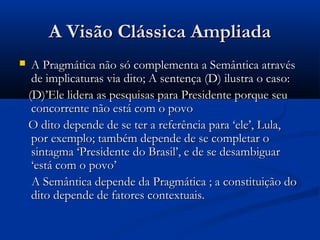 A Visão Clássica AmpliadaA Visão Clássica Ampliada
 A Pragmática não só complementa a Semântica atravésA Pragmática não só complementa a Semântica através
de implicaturas via dito; A sentença (D) ilustra o caso:de implicaturas via dito; A sentença (D) ilustra o caso:
(D)’Ele lidera as pesquisas para Presidente porque seu(D)’Ele lidera as pesquisas para Presidente porque seu
concorrente não está com o povoconcorrente não está com o povo
O dito depende de se ter a referência para ‘ele’, Lula,O dito depende de se ter a referência para ‘ele’, Lula,
por exemplo; também depende de se completar opor exemplo; também depende de se completar o
sintagma ‘Presidente do Brasil’, e de se desambiguarsintagma ‘Presidente do Brasil’, e de se desambiguar
‘está com o povo’‘está com o povo’
A Semântica depende da Pragmática ; a constituição doA Semântica depende da Pragmática ; a constituição do
dito depende de fatores contextuais.dito depende de fatores contextuais.
 