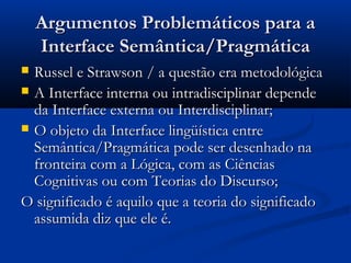 Argumentos Problemáticos para aArgumentos Problemáticos para a
Interface Semântica/PragmáticaInterface Semântica/Pragmática
 Russel e Strawson / a questão era metodológicaRussel e Strawson / a questão era metodológica
 A Interface interna ou intradisciplinar dependeA Interface interna ou intradisciplinar depende
da Interface externa ou Interdisciplinar;da Interface externa ou Interdisciplinar;
 O objeto da Interface lingüística entreO objeto da Interface lingüística entre
Semântica/Pragmática pode ser desenhado naSemântica/Pragmática pode ser desenhado na
fronteira com a Lógica, com as Ciênciasfronteira com a Lógica, com as Ciências
Cognitivas ou com Teorias do Discurso;Cognitivas ou com Teorias do Discurso;
O significado é aquilo que a teoria do significadoO significado é aquilo que a teoria do significado
assumida diz que ele é.assumida diz que ele é.
 