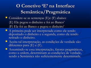 O Conetivo ‘E’ na InterfaceO Conetivo ‘E’ na Interface
Semântica/PragmáticaSemântica/Pragmática
 Considere-se as sentenças (E)e (F) abaixo:Considere-se as sentenças (E)e (F) abaixo:
(E) Ele pegou o dinheiro e foi ao Banco’(E) Ele pegou o dinheiro e foi ao Banco’
(F) Ele foi ao Banco e pegou o dinheiro’(F) Ele foi ao Banco e pegou o dinheiro’
 A primeira pode ser interpretada como ele tendoA primeira pode ser interpretada como ele tendo
depositado o dinheiro e a segunda, como ele tendodepositado o dinheiro e a segunda, como ele tendo
retirado o dinheiro.retirado o dinheiro.
 Aceita tal interpretação, as condições de verdade sãoAceita tal interpretação, as condições de verdade são
diferentes para (E) e (F).diferentes para (E) e (F).
 Assumindo-se essa interpretação, fatores pragmáticos,Assumindo-se essa interpretação, fatores pragmáticos,
como a ordem, determinam as condições de verdade,como a ordem, determinam as condições de verdade,
sendo a Semântica não suficientemente determinada.sendo a Semântica não suficientemente determinada.
 