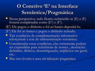O Conetivo ‘E’ na InterfaceO Conetivo ‘E’ na Interface
Semântica/PragmáticaSemântica/Pragmática
 Nessa perspectiva, tudo ficaria esclarecido se (E) e (F)Nessa perspectiva, tudo ficaria esclarecido se (E) e (F)
fossem completadas como (E’) e (F’).fossem completadas como (E’) e (F’).
(E’) Ele pegou o dinheiro e foi ao banco depositá-lo.(E’) Ele pegou o dinheiro e foi ao banco depositá-lo.
(F’) Ele foi ao banco e pegou o dinheiro retirado.(F’) Ele foi ao banco e pegou o dinheiro retirado.
 Tais condições de complementação informativaTais condições de complementação informativa
reforçariam a tese da indeterminação semântica.reforçariam a tese da indeterminação semântica.
 Consideradas essas condições, elas certamente podemConsideradas essas condições, elas certamente podem
ser expandidas para referências de nomes , descriçõesser expandidas para referências de nomes , descrições
definidas, dêiticos, desambiguação, implícitos em geral,definidas, dêiticos, desambiguação, implícitos em geral,
etc..etc..
 Mas isso levaria a uma trivialização pragmática.Mas isso levaria a uma trivialização pragmática.
 
