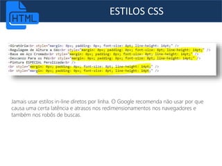 ESTILOS CSS
Jamais usar estilos in-line diretos por linha. O Google recomenda não usar por que
causa uma certa latência e atrasos nos redimensionamentos nos navegadores e
também nos robôs de buscas.
 