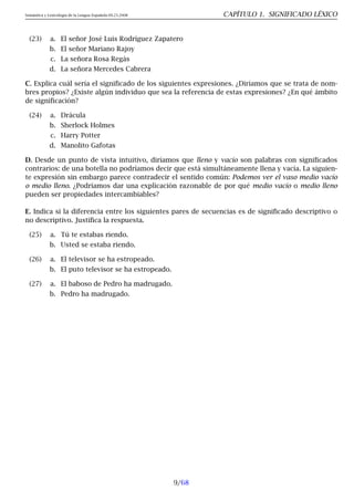 Semántica y Lexicología de la Lengua Española 09.23.2008 CAPÍTULO 1. SIGNIFICADO LÉXICO
(23) a. El señor José Luis Rodríguez Zapatero
b. El señor Mariano Rajoy
c. La señora Rosa Regàs
d. La señora Mercedes Cabrera
C. Explica cuál sería el significado de los siguientes expresiones. ¿Diríamos que se trata de nom-
bres propios? ¿Existe algún individuo que sea la referencia de estas expresiones? ¿En qué ámbito
de significación?
(24) a. Drácula
b. Sherlock Holmes
c. Harry Potter
d. Manolito Gafotas
D. Desde un punto de vista intuitivo, diríamos que lleno y vacío son palabras con significados
contrarios: de una botella no podríamos decir que está simultáneamente llena y vacía. La siguien-
te expresión sin embargo parece contradecir el sentido común: Podemos ver el vaso medio vacío
o medio lleno. ¿Podríamos dar una explicación razonable de por qué medio vacío o medio lleno
pueden ser propiedades intercambiables?
E. Indica si la diferencia entre los siguientes pares de secuencias es de significado descriptivo o
no descriptivo. Justifica la respuesta.
(25) a. Tú te estabas riendo.
b. Usted se estaba riendo.
(26) a. El televisor se ha estropeado.
b. El puto televisor se ha estropeado.
(27) a. El baboso de Pedro ha madrugado.
b. Pedro ha madrugado.
9/68
 