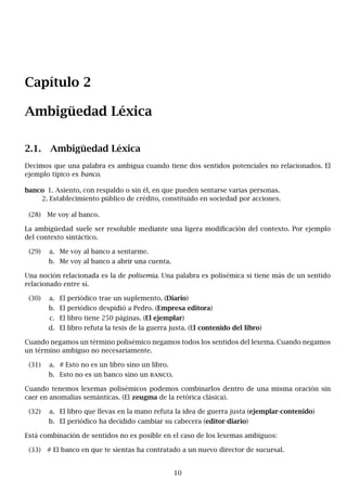 Capítulo 2
Ambigüedad Léxica
2.1. Ambigüedad Léxica
Decimos que una palabra es ambigua cuando tiene dos sentidos potenciales no relacionados. El
ejemplo típico es banco.
banco 1. Asiento, con respaldo o sin él, en que pueden sentarse varias personas.
2. Establecimiento público de crédito, constituido en sociedad por acciones.
(28) Me voy al banco.
La ambigüedad suele ser resoluble mediante una ligera modificación del contexto. Por ejemplo
del contexto sintáctico.
(29) a. Me voy al banco a sentarme.
b. Me voy al banco a abrir una cuenta.
Una noción relacionada es la de polisemia. Una palabra es polisémica si tiene más de un sentido
relacionado entre sí.
(30) a. El periódico trae un suplemento. (Diario)
b. El periódico despidió a Pedro. (Empresa editora)
c. El libro tiene 250 páginas. (El ejemplar)
d. El libro refuta la tesis de la guerra justa. (El contenido del libro)
Cuando negamos un término polisémico negamos todos los sentidos del lexema. Cuando negamos
un término ambiguo no necesariamente.
(31) a. # Esto no es un libro sino un libro.
b. Esto no es un banco sino un banco.
Cuando tenemos lexemas polisémicos podemos combinarlos dentro de una misma oración sin
caer en anomalías semánticas. (El zeugma de la retórica clásica).
(32) a. El libro que llevas en la mano refuta la idea de guerra justa (ejemplar-contenido)
b. El periódico ha decidido cambiar su cabecera (editor-diario)
Está combinación de sentidos no es posible en el caso de los lexemas ambiguos:
(33) # El banco en que te sientas ha contratado a un nuevo director de sucursal.
10
 