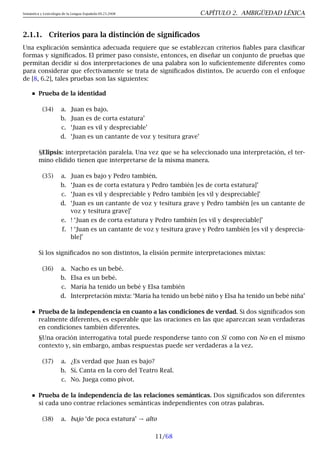 Semántica y Lexicología de la Lengua Española 09.23.2008 CAPÍTULO 2. AMBIGÜEDAD LÉXICA
2.1.1. Criterios para la distinción de significados
Una explicación semántica adecuada requiere que se establezcan criterios fiables para clasificar
formas y significados. El primer paso consiste, entonces, en diseñar un conjunto de pruebas que
permitan decidir si dos interpretaciones de una palabra son lo suficientemente diferentes como
para considerar que efectivamente se trata de significados distintos. De acuerdo con el enfoque
de [8, 6.2], tales pruebas son las siguientes:
Prueba de la identidad
(34) a. Juan es bajo.
b. Juan es de corta estatura’
c. ‘Juan es vil y despreciable’
d. ‘Juan es un cantante de voz y tesitura grave’
§Elipsis: interpretación paralela. Una vez que se ha seleccionado una interpretación, el ter-
mino elidido tienen que interpretarse de la misma manera.
(35) a. Juan es bajo y Pedro también.
b. ‘Juan es de corta estatura y Pedro también [es de corta estatura]’
c. ‘Juan es vil y despreciable y Pedro también [es vil y despreciable]’
d. ‘Juan es un cantante de voz y tesitura grave y Pedro también [es un cantante de
voz y tesitura grave]’
e. ! ‘Juan es de corta estatura y Pedro también [es vil y despreciable]’
f. ! ‘Juan es un cantante de voz y tesitura grave y Pedro también [es vil y desprecia-
ble]’
Si los significados no son distintos, la elisión permite interpretaciones mixtas:
(36) a. Nacho es un bebé.
b. Elsa es un bebé.
c. María ha tenido un bebé y Elsa también
d. Interpretación mixta: ‘María ha tenido un bebé niño y Elsa ha tenido un bebé niña’
Prueba de la independencia en cuanto a las condiciones de verdad. Si dos significados son
realmente diferentes, es esperable que las oraciones en las que aparezcan sean verdaderas
en condiciones también diferentes.
§Una oración interrogativa total puede responderse tanto con Sí como con No en el mismo
contexto y, sin embargo, ambas respuestas puede ser verdaderas a la vez.
(37) a. ¿Es verdad que Juan es bajo?
b. Sí. Canta en la coro del Teatro Real.
c. No. Juega como pívot.
Prueba de la independencia de las relaciones semánticas. Dos significados son diferentes
si cada uno contrae relaciones semánticas independientes con otras palabras.
(38) a. bajo ‘de poca estatura’ → alto
11/68
 