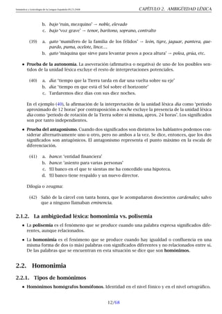 Semántica y Lexicología de la Lengua Española 09.23.2008 CAPÍTULO 2. AMBIGÜEDAD LÉXICA
b. bajo ‘ruin, mezquino’ → noble, elevado
c. bajo ‘voz grave’ → tenor, barítono, soprano, contralto
(39) a. gato ‘mamífero de la familia de los félidos’ → león, tigre, jaguar, pantera, gue-
pardo, puma, ocelote, lince. . .
b. gato ‘máquina que sirve para levantar pesos a poca altura’ → polea, grúa, etc.
Prueba de la autonomía. La aseveración (afirmativa o negativa) de uno de los posibles sen-
tidos de la unidad léxica excluye el resto de interpretaciones potenciales.
(40) a. día: ‘tiempo que la Tierra tarda en dar una vuelta sobre su eje’
b. día: ‘tiempo en que está el Sol sobre el horizonte’
c. Tardaremos diez días con sus diez noches.
En el ejemplo (40), la afirmación de la interpretación de la unidad léxica día como ‘periodo
aproximado de 12 horas’ por contraposición a noche excluye la presencia de la unidad léxica
día como ‘periodo de rotación de la Tierra sobre sí misma, aprox. 24 horas’. Los significados
son por tanto independientes.
Prueba del antagonismo. Cuando dos significados son distintos los hablantes podemos con-
siderar alternativamente uno u otro, pero no ambos a la vez. Se dice, entonces, que los dos
significados son antagónicos. El antagonismo representa el punto máximo en la escala de
diferenciación.
(41) a. banco: ‘entidad financiera’
b. banco: ‘asiento para varias personas’
c. !El banco en el que te sientas me ha concedido una hipoteca.
d. !El banco tiene respaldo y un nuevo director.
Dilogía o zeugma:
(42) Salió de la cárcel con tanta honra, que le acompañaron doscientos cardenales; salvo
que a ninguno llamaban eminencia.
2.1.2. La ambigüedad léxica: homonimia vs. polisemia
La polisemia es el fenómeno que se produce cuando una palabra expresa significados dife-
rentes, aunque relacionados.
La homonimia es el fenómeno que se produce cuando hay igualdad o confluencia en una
misma forma de dos (o más) palabras con significados diferentes y no relacionados entre sí.
De las palabras que se encuentran en esta situación se dice que son homónimos.
2.2. Homonimia
2.2.1. Tipos de homónimos
Homónimos homógrafos homófonos. Identidad en el nivel fónico y en el nivel ortográfico.
12/68
 