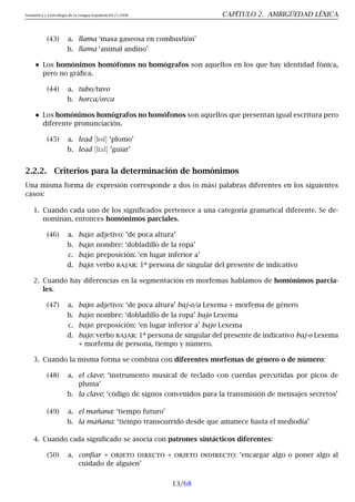 Semántica y Lexicología de la Lengua Española 09.23.2008 CAPÍTULO 2. AMBIGÜEDAD LÉXICA
(43) a. llama ‘masa gaseosa en combustión’
b. llama ‘animal andino’
Los homónimos homófonos no homógrafos son aquellos en los que hay identidad fónica,
pero no gráfica.
(44) a. tubo/tuvo
b. horca/orca
Los homónimos homógrafos no homófonos son aquellos que presentan igual escritura pero
diferente pronunciación.
(45) a. lead [led] ‘plomo’
b. lead [li:d] ‘guiar’
2.2.2. Criterios para la determinación de homónimos
Una misma forma de expresión corresponde a dos (o más) palabras diferentes en los siguientes
casos:
1. Cuando cada uno de los significados pertenece a una categoría gramatical diferente. Se de-
nominan, entonces homónimos parciales.
(46) a. bajo: adjetivo: ‘de poca altura’
b. bajo: nombre: ‘dobladillo de la ropa’
c. bajo: preposición: ‘en lugar inferior a’
d. bajo: verbo bajar: 1ª persona de singular del presente de indicativo
2. Cuando hay diferencias en la segmentación en morfemas hablamos de homónimos parcia-
les.
(47) a. bajo: adjetivo: ‘de poca altura’ baj-o/a Lexema + morfema de género
b. bajo: nombre: ‘dobladillo de la ropa’ bajo Lexema
c. bajo: preposición: ‘en lugar inferior a’ bajo Lexema
d. bajo: verbo bajar: 1ª persona de singular del presente de indicativo baj-o Lexema
+ morfema de persona, tiempo y número.
3. Cuando la misma forma se combina con diferentes morfemas de género o de número:
(48) a. el clave: ‘instrumento musical de teclado con cuerdas percutidas por picos de
pluma’
b. la clave: ‘código de signos convenidos para la transmisión de mensajes secretos’
(49) a. el mañana: ‘tiempo futuro’
b. la mañana: ‘tiempo transcurrido desde que amanece hasta el mediodía’
4. Cuando cada significado se asocia con patrones sintácticos diferentes:
(50) a. confiar + objeto directo + objeto indirecto: ‘encargar algo o poner algo al
cuidado de alguien’
13/68
 