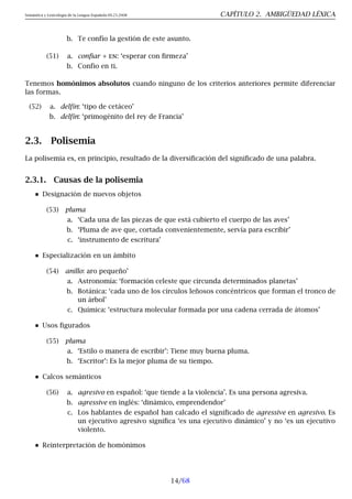 Semántica y Lexicología de la Lengua Española 09.23.2008 CAPÍTULO 2. AMBIGÜEDAD LÉXICA
b. Te confío la gestión de este asunto.
(51) a. confiar + en: ‘esperar con firmeza’
b. Confío en ti.
Tenemos homónimos absolutos cuando ninguno de los criterios anteriores permite diferenciar
las formas.
(52) a. delfín: ‘tipo de cetáceo’
b. delfín: ‘primogénito del rey de Francia’
2.3. Polisemia
La polisemia es, en principio, resultado de la diversificación del significado de una palabra.
2.3.1. Causas de la polisemia
Designación de nuevos objetos
(53) pluma
a. ‘Cada una de las piezas de que está cubierto el cuerpo de las aves’
b. ‘Pluma de ave que, cortada convenientemente, servía para escribir’
c. ‘instrumento de escritura’
Especialización en un ámbito
(54) anillo: aro pequeño’
a. Astronomía: ‘formación celeste que circunda determinados planetas’
b. Botánica: ‘cada uno de los círculos leñosos concéntricos que forman el tronco de
un árbol’
c. Química: ‘estructura molecular formada por una cadena cerrada de átomos’
Usos figurados
(55) pluma
a. ‘Estilo o manera de escribir’: Tiene muy buena pluma.
b. ‘Escritor’: Es la mejor pluma de su tiempo.
Calcos semánticos
(56) a. agresivo en español: ‘que tiende a la violencia’. Es una persona agresiva.
b. agressive en inglés: ‘dinámico, emprendendor’
c. Los hablantes de español han calcado el significado de agressive en agresivo. Es
un ejecutivo agresivo significa ‘es una ejecutivo dinámico’ y no ‘es un ejecutivo
violento.
Reinterpretación de homónimos
14/68
 