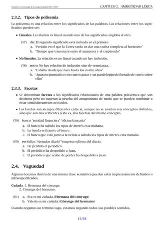 Semántica y Lexicología de la Lengua Española 09.23.2008 CAPÍTULO 2. AMBIGÜEDAD LÉXICA
2.3.2. Tipos de polisemia
La polisemia es una relación entre los significados de las palabras. Las relaciones entre los signi-
ficados pueden ser:
Lineales. La relación es lineal cuando uno de los significados engloba al otro.
(57) día: El segundo significado está incluido en el primero
a. ‘Período en el que la Tierra tarda en dar una vuelta completa al horizonte’
b. ‘Tiempo que transcurre entre el amanecer y el crepúsculo’
No lineales. La relación es no lineal cuando no hay inclusión.
(58) potro: No hay relación de inclusión sino de semejanza.
a. ‘Caballo desde que nace hasta los cuatro años’
b. ‘Aparato gimnástico con cuatro patas y un paralelepípedo forrado de cuero sobre
ellas’
2.3.3. Facetas
Se denominan facetas a los significados relacionados de una palabra polisémica que son
distintos pero no superan la prueba del antagonismo de modo que se pueden combinar o
estar simultáneamente activados.
Las facetas son siempre diferentes entre sí, aunque no se asocian con conceptos distintos,
sino que son dos vertientes (esto es, dos facetas) del mismo concepto.
(59) banco: ‘entidad financiera’ ‘oficina bancaria’
a. El banco ha subido los tipos de interés esta mañana.
b. La tienda está junto al banco.
c. El banco que está junto a la tienda a subido los tipos de interés esta mañana.
(60) periódico: ‘ejemplar diario’ ‘empresa editora del diario.
a. He perdido el periódico.
b. El periódico ha despedido a Juan.
c. El periódico que acabo de perder ha despedido a Juan.
2.4. Vaguedad
Algunos lexemas dentro de una misma clase semántica pueden estar imprecisamente definidos o
infraespecificados.
Cuñada 1. Hermana del cónyuge.
2. Cónyuge del hermano.
(61) a. Eva es mi cuñada. (Hermana del cónyuge)
b. Valeria es mi cuñada. (Cónyuge del hermano)
Cuando negamos un término vago, estamos negando todos sus posibles sentidos.
15/68
 