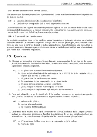 Semántica y Lexicología de la Lengua Española 09.23.2008 CAPÍTULO 2. AMBIGÜEDAD LÉXICA
(62) Elsa no es mi cuñada # sino mi cuñada.
Los lexemas que denotan propiedades o pertenencia a clases manifiestan este tipo de imprecisión
de manera masiva.
(63) a. Gasol es alto (comparado con el resto de españoles)
b. Gasol es bajo (comparado con el resto de pívots de la NBA)
Cuando un lexema es vago en este sentido podemos aplicar los dos extremos de la escala a una
misma entidad si cambiamos la clase de comparación y sin entrar en contradicción. Esto no sucede
cuando los lexemas está definidos de manera más precisa.
(64) # El gato está vivo y está muerto.
La semántica cognitiva tiene en las palabras vagas, imprecisas o infradeterminadas su principal
fuente de estudio. La semántica cognitiva trabaja con la idea de prototipos, realizaciones canó-
nicas de una clase a partir de la cual se define gradualmente la pertenencia a una clase. Para la
semántica cognitiva los prototipos tendrían una cierta prioridad epistemológica en el sentido de
que serían más fácilmente adquiribles.
2.5. Ejercicios
1. Observa las siguientes oraciones. Separa las que sean anómalas de las que no lo sean y
justifica su anomalía. En aquellas que sean consideradas como coherentes, indica cuántos
significados o facetas expresan.
(65) a. La planta que acaba de florecer tiene ascensor.
b. [Juan señala al edificio de la sede central de la UNED], Ya le ha caído la LOU, y
seguro que no será la última ley.
c. El gato al que dabas de comer se ha roto.
d. La puerta por la que has entrado no se cierra jamás.
e. Pon ese libro en el estante, que es soporífero.
f. Juan, aunque es rápido, es lento para ser atleta.
g. Juan, aunque es ilegítimo es legítimo para ser un monarca.
2. Caracteriza las diferencias de significado de la palabra columna en las siguientes expresio-
nes. ¿Se trata de un caso de homonimia o de polisemia? Razona tu respuesta.
(66) a. columna del edificio
b. página a tres columnas
c. la columna de Manuel Rivas
3. La entrada de la palabra pollo en el Diccionario de la Real Academia de la Lengua Española
incluye las siguientes acepciones. Justifica la asignación de los dos significados bajo un
mismo lema. ¿Se trata de un caso de polisemia? En caso afirmativo ¿de qué tipo?
(67) a. Cría que nace del huevo de un ave y en especial la de la gallina
b. Carne de pollo
16/68
 