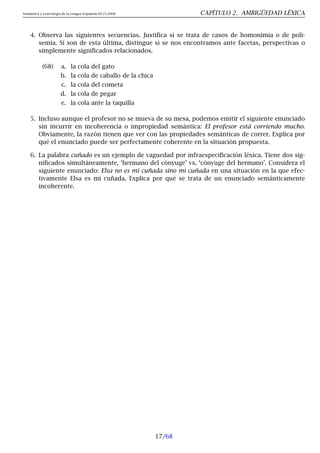 Semántica y Lexicología de la Lengua Española 09.23.2008 CAPÍTULO 2. AMBIGÜEDAD LÉXICA
4. Observa las siguientes secuencias. Justifica si se trata de casos de homonimia o de poli-
semia. Si son de esta última, distingue si se nos encontramos ante facetas, perspectivas o
simplemente significados relacionados.
(68) a. la cola del gato
b. la cola de caballo de la chica
c. la cola del cometa
d. la cola de pegar
e. la cola ante la taquilla
5. Incluso aunque el profesor no se mueva de su mesa, podemos emitir el siguiente enunciado
sin incurrir en incoherencia o impropiedad semántica: El profesor está corriendo mucho.
Obviamente, la razón tienen que ver con las propiedades semánticas de correr. Explica por
qué el enunciado puede ser perfectamente coherente en la situación propuesta.
6. La palabra cuñado es un ejemplo de vaguedad por infraespecificación léxica. Tiene dos sig-
nificados simultáneamente, ‘hermano del cónyuge’ vs. ‘cónyuge del hermano’. Considera el
siguiente enunciado: Elsa no es mi cuñada sino mi cuñada en una situación en la que efec-
tivamente Elsa es mi cuñada. Explica por qué se trata de un enunciado semánticamente
incoherente.
17/68
 