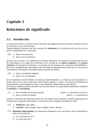Capítulo 3
Relaciones de significado
3.1. Introducción
Las relaciones léxicas consisten en las relaciones de significado que los lexemas contraen entre sí
en virtud de su uso convencional.
Tradicionalmente decimos que dos lexemas son sinónimos si la sustitución de uno por otro no
altera el significado de la expresión.
(69) a. Juan es una persona
b. Juan es un ser humano
Decimos que persona y ser humano son lexemas sinónimos. El estudio de la sinonimia ha esta-
do relacionado en el campo de la filosofía con el estudio de los juicios analíticos y los juicios
sintéticos. El concepto de persona y el concepto de ser humano son conceptos interdefinibles y
por tanto, analíticamente equivalentes. Hay otro tipo de sinonimina que tiene que ver con nuestro
conocimiento del mundo. El ejemplo clásico proviene de Platón.
(70) a. Juan es un bípedo implume.
b. Juan es un ser humano.
En la experiencia vital de Platón, los lexemas bípedo implume y ser humano son sinónimos. Sa-
bemos que ya no lo son, desde que vimos Parque Jurásico y vimos a los feroces velociraptores
persiguiendo a los protagonistas. Son o eran sinónimos sintéticamente equivalentes.
Los lexemas también pueden extender sus usos más allá de sus capacidades polisémicas mediante
la metáfora y la metonimia.
(71) a. Esta muralla está hecha de piedra. piedra =ext fragmento de roca
b. Juan se quedó de piedra. piedra =ext sorprendido
Tenemos relaciones de inclusión dentro de una misma clase semántica cuando disponemos de
lexemas para categorías abarcadores y de lexemas para categorías incluidas en ellas.
(72) a. Mobiliario, silla, sillón, . . .
b. Vehículo, coche, tanque, moto, cadillac, Panzer, Honda, . . .
(73) Hiponimia (hiperonimia). Los elementos dominantes son colecciones de los individuos o
clase de nivel inferior
a. X es un elemento de Y
b. Y es una clase de Z
18
 