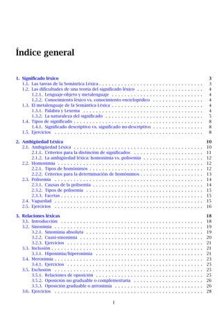 Índice general
1. Significado léxico 3
1.1. Las tareas de la Semántica Léxica . . . . . . . . . . . . . . . . . . . . . . . . . . . . . . . . . 3
1.2. Las dificultades de una teoría del significado léxico . . . . . . . . . . . . . . . . . . . . . 4
1.2.1. Lenguaje-objeto y metalenguaje . . . . . . . . . . . . . . . . . . . . . . . . . . . . . 4
1.2.2. Conocimiento léxico vs. conocimiento enciclopédico . . . . . . . . . . . . . . . . 4
1.3. El metalenguaje de la Semántica Léxica . . . . . . . . . . . . . . . . . . . . . . . . . . . . . 4
1.3.1. Palabra y Lexema . . . . . . . . . . . . . . . . . . . . . . . . . . . . . . . . . . . . . . 4
1.3.2. La naturaleza del significado . . . . . . . . . . . . . . . . . . . . . . . . . . . . . . . 5
1.4. Tipos de significado . . . . . . . . . . . . . . . . . . . . . . . . . . . . . . . . . . . . . . . . . 8
1.4.1. Significado descriptivo vs. significado no-descriptivo . . . . . . . . . . . . . . . . 8
1.5. Ejercicios . . . . . . . . . . . . . . . . . . . . . . . . . . . . . . . . . . . . . . . . . . . . . . . 8
2. Ambigüedad Léxica 10
2.1. Ambigüedad Léxica . . . . . . . . . . . . . . . . . . . . . . . . . . . . . . . . . . . . . . . . . 10
2.1.1. Criterios para la distinción de significados . . . . . . . . . . . . . . . . . . . . . . 11
2.1.2. La ambigüedad léxica: homonimia vs. polisemia . . . . . . . . . . . . . . . . . . . 12
2.2. Homonimia . . . . . . . . . . . . . . . . . . . . . . . . . . . . . . . . . . . . . . . . . . . . . . 12
2.2.1. Tipos de homónimos . . . . . . . . . . . . . . . . . . . . . . . . . . . . . . . . . . . . 12
2.2.2. Criterios para la determinación de homónimos . . . . . . . . . . . . . . . . . . . . 13
2.3. Polisemia . . . . . . . . . . . . . . . . . . . . . . . . . . . . . . . . . . . . . . . . . . . . . . . 14
2.3.1. Causas de la polisemia . . . . . . . . . . . . . . . . . . . . . . . . . . . . . . . . . . . 14
2.3.2. Tipos de polisemia . . . . . . . . . . . . . . . . . . . . . . . . . . . . . . . . . . . . . 15
2.3.3. Facetas . . . . . . . . . . . . . . . . . . . . . . . . . . . . . . . . . . . . . . . . . . . . . 15
2.4. Vaguedad . . . . . . . . . . . . . . . . . . . . . . . . . . . . . . . . . . . . . . . . . . . . . . . 15
2.5. Ejercicios . . . . . . . . . . . . . . . . . . . . . . . . . . . . . . . . . . . . . . . . . . . . . . . 16
3. Relaciones léxicas 18
3.1. Introducción . . . . . . . . . . . . . . . . . . . . . . . . . . . . . . . . . . . . . . . . . . . . . 18
3.2. Sinonimia . . . . . . . . . . . . . . . . . . . . . . . . . . . . . . . . . . . . . . . . . . . . . . . 19
3.2.1. Sinominia absoluta . . . . . . . . . . . . . . . . . . . . . . . . . . . . . . . . . . . . . 19
3.2.2. Cuasi-sinonimia . . . . . . . . . . . . . . . . . . . . . . . . . . . . . . . . . . . . . . . 20
3.2.3. Ejercicios . . . . . . . . . . . . . . . . . . . . . . . . . . . . . . . . . . . . . . . . . . . 21
3.3. Inclusión . . . . . . . . . . . . . . . . . . . . . . . . . . . . . . . . . . . . . . . . . . . . . . . . 21
3.3.1. Hiponimia/hiperonimia . . . . . . . . . . . . . . . . . . . . . . . . . . . . . . . . . . 21
3.4. Meronimia . . . . . . . . . . . . . . . . . . . . . . . . . . . . . . . . . . . . . . . . . . . . . . . 23
3.4.1. Ejercicios . . . . . . . . . . . . . . . . . . . . . . . . . . . . . . . . . . . . . . . . . . . 25
3.5. Exclusión . . . . . . . . . . . . . . . . . . . . . . . . . . . . . . . . . . . . . . . . . . . . . . . 25
3.5.1. Relaciones de oposición . . . . . . . . . . . . . . . . . . . . . . . . . . . . . . . . . . 25
3.5.2. Oposición no graduable o complementaria . . . . . . . . . . . . . . . . . . . . . . 26
3.5.3. Oposición graduable o antonimia . . . . . . . . . . . . . . . . . . . . . . . . . . . . 26
3.6. Ejercicios . . . . . . . . . . . . . . . . . . . . . . . . . . . . . . . . . . . . . . . . . . . . . . . 28
1
 