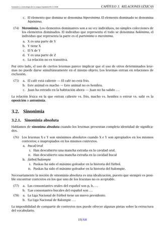 Semántica y Lexicología de la Lengua Española 09.23.2008 CAPÍTULO 3. RELACIONES LÉXICAS
c. El elemento que domina se denomina hiperónimo. El elemento dominado se denomina
hipónimo.
(74) Meronimia. Los elementos dominantes son a su vez individuos, no simples colecciones de
los elementos dominados. El individuo que representa el todo se denomina holónimo, el
individuo que representa la parte es el partónimo o merónimo.
a. X es una parte de Y
b. Y tiene X
c. El X de Y
d. Y es una parte de Z
e. La relación no es transitiva.
Por otro lado, el uso de ciertos lexemas parece implicar que el uso de otros determinados lexe-
mas no puede darse simultáneamente en el mismo objeto. Los lexemas entran en relaciones de
exclusión.
(75) a. El café está caliente El café no está frío.
b. Este animal es macho Este animal no es hembra.
c. Juan ha entrado en la habitación ahora Juan no ha salido . . .
La relación léxica en la que entran caliente vs. frío, macho vs. hembra o entrar vs. salir es la
oposición o antonimia.
3.2. Sinonimia
3.2.1. Sinominia absoluta
Hablamos de sinonima absoluta cuando los lexemas presentan completa identidad de significa-
dos.
(76) Los lexemas X e Y son sinónimos absolutos cuando X e Y son apropiados en los mismos
contextos; e inapropiados en los mismos contextos.
a. bucal/oral
i. Han descubierto una mancha extraña en la cavidad oral.
ii. Han descubierto una mancha extraña en la cavidad bucal
b. fútbol/balompie
i. Puskas ha sido el máximo goleador en la historia del fútbol.
ii. Puskas ha sido el máximo goleador en la historia del balompie.
Necesariamente la noción de sinominia absoluta es una idealización, puesto que siempre es posi-
ble encontrar contextos en los que uno de los lexemas no es aceptable.
(77) a. Las consontantes orales del español son p, b, . . .
b. !Las consonantes bucales del español son . . .
(78) a. La Liga Nacional de Fútbol tiene un nuevo presidente.
b. !La Liga Nacional de Balompie . . .
La imposibilidad de compartir de contextos nos puede ofrecer algunas pistas sobre la estructura
del vocabulario.
19/68
 