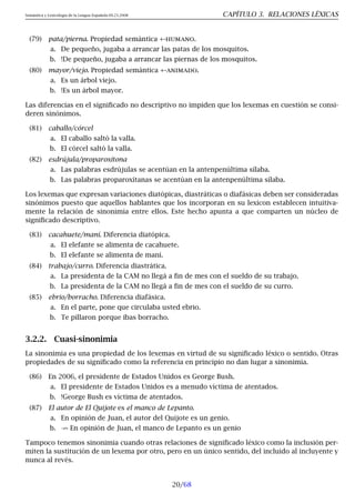 Semántica y Lexicología de la Lengua Española 09.23.2008 CAPÍTULO 3. RELACIONES LÉXICAS
(79) pata/pierna. Propiedad semántica +-humano.
a. De pequeño, jugaba a arrancar las patas de los mosquitos.
b. !De pequeño, jugaba a arrancar las piernas de los mosquitos.
(80) mayor/viejo. Propiedad semántica +-animado.
a. Es un árbol viejo.
b. !Es un árbol mayor.
Las diferencias en el significado no descriptivo no impiden que los lexemas en cuestión se consi-
deren sinónimos.
(81) caballo/córcel
a. El caballo saltó la valla.
b. El córcel saltó la valla.
(82) esdrújula/proparoxítona
a. Las palabras esdrújulas se acentúan en la antenpenúltima sílaba.
b. Las palabras proparoxítanas se acentúan en la antenpenúltima sílaba.
Los lexemas que expresan variaciones diatópicas, diastráticas o diafásicas deben ser consideradas
sinónimos puesto que aquellos hablantes que los incorporan en su lexicon establecen intuitiva-
mente la relación de sinonimia entre ellos. Este hecho apunta a que comparten un núcleo de
significado descriptivo.
(83) cacahuete/maní. Diferencia diatópica.
a. El elefante se alimenta de cacahuete.
b. El elefante se alimenta de maní.
(84) trabajo/curro. Diferencia diastrática.
a. La presidenta de la CAM no llegá a fin de mes con el sueldo de su trabajo.
b. La presidenta de la CAM no llegá a fin de mes con el sueldo de su curro.
(85) ebrio/borracho. Diferencia diafásica.
a. En el parte, pone que circulaba usted ebrio.
b. Te pillaron porque ibas borracho.
3.2.2. Cuasi-sinonimia
La sinonimia es una propiedad de los lexemas en virtud de su significado léxico o sentido. Otras
propiedades de su significado como la referencia en principio no dan lugar a sinonimia.
(86) En 2006, el presidente de Estados Unidos es George Bush.
a. El presidente de Estados Unidos es a menudo víctima de atentados.
b. !George Bush es víctima de atentados.
(87) El autor de El Quijote es el manco de Lepanto.
a. En opinión de Juan, el autor del Quijote es un genio.
b. 9 En opinión de Juan, el manco de Lepanto es un genio
Tampoco tenemos sinonimia cuando otras relaciones de significado léxico como la inclusión per-
miten la sustitución de un lexema por otro, pero en un único sentido, del incluido al incluyente y
nunca al revés.
20/68
 