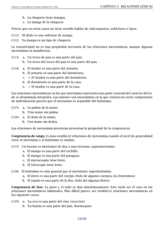 Semántica y Lexicología de la Lengua Española 09.23.2008 CAPÍTULO 3. RELACIONES LÉXICAS
b. La chaqueta tiene mangas.
c. La manga de la chaqueta
Nótese que en estos casos no tiene sentido hablar de subconjuntos, sublclases o tipos.
(111) !El dedo es una subclase de manga.
(112) !La manga es un tipo de chaqueta.
La transitividad no es una propiedad necesaria de las relaciones meronímicas, aunque algunas
meronimias la manifiesten.
(113) a. Un trozo de pan es una parte del pan.
b. Un trozo del trozo del pan es una parte del pan.
(114) a. El tirador es una parte del armario.
b. El armario es una parte del dormitorio.
c. 9 El tirador es una parte del dormitorio.
d. El dormitorio es una parte de la casa.
e. 9 El tirador es una parte de la casa.
Las relaciones meronímicas en las que merónimo representa una parte esencial del carácter del to-
do se denominan integrales. Las uniones son meronimias en la que existen un cierto componente
de individuación puesto que el merónimo es separable del holónimo.
(115) a. La palma de la mano.
b. !Una mano sin palma
(116) a. El dedo de la mano.
b. Una mano sin dedos.
Las relaciones de meronimia presentan presentan la propiedad de la congruencia.
Congruencia de rango. Es más establecer relaciones de meronimia cuando el nivel de generalidad
entre el merónimo y el holónimo es similar.
(117) Un lexema es merónimo de dos o mas lexemas: supermerónimo.
a. El mango es una parte del cuchillo.
b. El mango es una parte del paraguas.
c. El microcospio tiene lente.
d. El telescopio tiene lente.
(118) El holónimo es más general que el merónimo: superholónimo.
a. El útero es una parte del cuerpo. (Solo de algunos cuerpos, los femeninos)
b. El sépalo es una parte de la flor. (Solo del algunas flores)
Congruencia de fase. La parte y el todo se dan simultáneamente. Este suele ser el caso en las
relaciones meronímicas habituales. Más díficil parece ser establecer relaciones meronímicas en
los siguiente casos.
(119) a. !La uva es una parte del vino. (uva:vino)
b. !La harina es una parte del pan. (harina:pan)
24/68
 