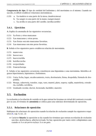 Semántica y Lexicología de la Lengua Española 09.23.2008 CAPÍTULO 3. RELACIONES LÉXICAS
Congruencia de tipo. El tipo de entidad del holónimo y del merónimo es el mismo. Cuando no
sucede, es difícil establecer relaciones meronímicas.
(120) a. !La madera es una parte de la mesa. (madera:mesa)
b. !La sangre es una parte de la mano. (sangre:mano)
c. !La arcilla es una parte del castillo. (arcilla:castillo)
3.4.1. Ejercicios
A. Explica la anomalía de las siguientes secuencias.
(121) !La fruta y otras manzanas
(122) !Las manzanas y otras peras.
(123) !Las frutas son mis manzanas favoritas.
(124) !Las manzanas son mis peras favoritas.
B. Señala si los siguientes pares establecen relación de meronimia.
(125) mano:vena
(126) hueso:vaca
(127) huevo:tortilla
(128) botella:corcho
(129) oveja:rebaño
(130) Francia:Europa
C. Señala si las siguientes secuencias constituyen una hiponimia o una meronimia. Identifica al-
gunos hiperónimos, hipónimos y holónimos.
(131) Carta, fecha, lugar, encabezamiento, texto, destinatario, firma, despedida, fórmula de des-
pedida.
(132) Menaje, cubertería, tenedor, copa, vaso, mantel, plato, sopera, vajilla, mantelería, cristale-
ría, cuchillo, servilleta.
(133) Graduado escolar, doctor, licenciado, bachiller, maestro
3.5. Exclusión
La exclusión es la relación de sentido en la que entran los lexemas en virtud del contraste evocado
por su uso. El término de antonimia se utiliza para una subclase determinada de oposición.
3.5.1. Relaciones de oposición
Hablamos de relaciones de oposición cuando la relación de exclusión cumple los siguientes requi-
sitos [8, cap. 9, sec. 2]:
Carácter binario: la oposición se da cuando los términos que entran en relación de exclusión
son dos: dentro/fuera, abierto/cerrado. No hay oposición por tanto entre cohipónimos aun
cuando si X es un perro excluye X es un gato.
25/68
 