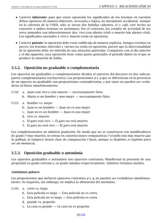 Semántica y Lexicología de la Lengua Española 09.23.2008 CAPÍTULO 3. RELACIONES LÉXICAS
Carácter inherente: para que existe oposición los significados de los lexemas en cuestión
deben oponerse de manera inherente, necesaria o lógica, no meramente accidental. Aunque
en la cafetería de la UNED, sólo se sirvan dos bebidas calientes, té y café, este hecho no
convierte a ambos lexemas en antónimos. Por el contrario, los estados de actividad de los
seres animados son inherentemente dos: vivo (con aliento vital) o muerto (sin aliento vital).
Los significados asociados a vivo y muerto están en oposición.
Carácter patente: la oposición debe estar codificada de manera explícita. Aunque estemos en
jueves, los lexemas miércoles y viernes no están en oposición, puesto que la direccionalidad
de la oposición debe ser inferida de una situación particular. Compárase con el día anterior
y el día siguiente, cuya oposición tiene como punto generador el periodo diario en el que se
produce la situación de habla.
3.5.2. Oposición no graduable o complementaria
Los opuestos no graduables o complementarios dividen el universo del discurso en dos subcon-
juntos complementarios (excluyentes). Las proposiciones p y q que se diferencian en la presencia
de un opuesto no graduable son proposiciones contradictorias, y por tanto no pueden ser verda-
deras ni falsas simultáneamente.
(134) a. Juan está vivo y está muerto necesariamente falso
b. María es un hombre y una mujer necesariamente falso
(135) a. hombre vs. mujer
b. Juan es un hombre Juan no es una mujer
c. Juan no es un hombre Juan es una mujer
d. vivo vs. muerto
e. El gato está vivo El gato no está muerto
f. El gato no está vivo El gato está muerto
Los complementarios no admiten gradación. De modo que no se construyen con modificadores
de grado (*muy muerto), ni entran en construcciones comparativas (*el pollo está más muerto que
la gallina), ni tampoco tienen clase de comparación (*Juan, aunque es ilegítimo, es legítimo para
ser un monarca).
3.5.3. Oposición graduable o antonimia
Los opuestos graduables o antónimos son opuestos contrarios. Manifiestan la posesión de una
propiedad en grado extremo y en grado mínimo respectivamente. Admiten términos medios.
Antónimos polares
Las proposiciones que incluyen opuestos contrarios p y q, no pueden ser verdaderas simultánea-
mente. Su negación, sin embargo, no implica la afirmación del antónimo.
(136) a. corto vs. largo
b. Esta película es larga Esta película no es corta.
c. Esta película no es larga 9 Esta película es corta.
d. grande vs. pequeño
e. La casa es grande La casa no es pequeña
26/68
 