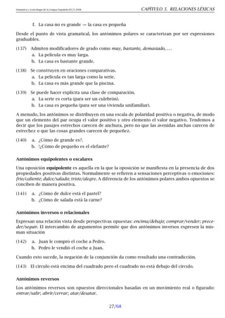 Semántica y Lexicología de la Lengua Española 09.23.2008 CAPÍTULO 3. RELACIONES LÉXICAS
f. La casa no es grande 9 la casa es pequeña
Desde el punto de vista gramatical, los antónimos polares se caracterizan por ser expresiones
graduables.
(137) Admiten modificadores de grado como muy, bastante, demasiado, . . .
a. La película es muy larga.
b. La casa es bastante grande.
(138) Se construyen en oraciones comparativas.
a. La película es tan larga como la serie.
b. La casa es más grande que la piscina.
(139) Se puede hacer explícita una clase de comparación.
a. La serie es corta (para ser un culebrón).
b. La casa es pequeña (para ser una vivienda unifamiliar).
A menudo, los antónimos se distribuyen en una escala de polaridad positiva o negativa, de modo
que un elemento del par ocupa el valor positivo y otro elemento el valor negativo. Tendemos a
decir que los pasajes estrechos carecen de anchura, pero no que las avenidas anchas carecen de
estrechez o que las cosas grandes carecen de pequeñez.
(140) a. ¿Cómo de grande es?.
b. !¿Cómo de pequeño es el elefante?
Antónimos equipolentes o escalares
Una oposición equipolente es aquella en la que la oposición se manifiesta en la presencia de dos
propiedades positivas distintas. Normalmente se refieren a sensaciones perceptivas o emociones:
frío/caliente; dulce/salado; triste/alegre. A diferencia de los antónimos polares ambos opuestos se
conciben de manera positiva.
(141) a. ¿Cómo de dulce está el pastel?
b. ¿Cómo de salada está la carne?
Antónimos inversos o relacionales
Expresan una relación vista desde perspectivas opuestas: encima/debajo; comprar/vender; prece-
der/seguir. El intercambio de argumentos permite que dos antónimos inversos expresen la mis-
man situación
(142) a. Juan le compró el coche a Pedro.
b. Pedro le vendió el coche a Juan.
Cuando esto sucede, la negación de la conjunción da como resultado una contradicción.
(143) El círculo está encima del cuadrado pero el cuadrado no está debajo del círculo.
Antónimos reversos
Los antónimos reversos son opuestos direccionales basadas en un movimiento real o figurado:
entrar/salir; abrir/cerrar; atar/desatar.
27/68
 