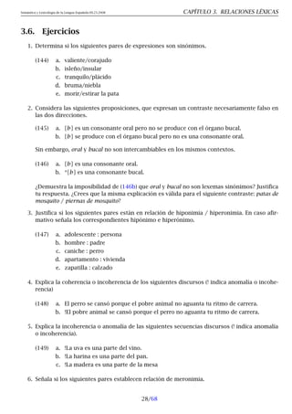Semántica y Lexicología de la Lengua Española 09.23.2008 CAPÍTULO 3. RELACIONES LÉXICAS
3.6. Ejercicios
1. Determina si los siguientes pares de expresiones son sinónimos.
(144) a. valiente/corajudo
b. isleño/insular
c. tranquilo/plácido
d. bruma/niebla
e. morir/estirar la pata
2. Considera las siguientes proposiciones, que expresan un contraste necesariamente falso en
las dos direcciones.
(145) a. [b] es un consonante oral pero no se produce con el órgano bucal.
b. [b] se produce con el órgano bucal pero no es una consonante oral.
Sin embargo, oral y bucal no son intercambiables en los mismos contextos.
(146) a. [b] es una consonante oral.
b. *[b] es una consonante bucal.
¿Demuestra la imposibilidad de (146b) que oral y bucal no son lexemas sinónimos? Justifica
tu respuesta. ¿Crees que la misma explicación es válida para el siguiente contraste: patas de
mosquito / piernas de mosquito?
3. Justifica si los siguientes pares están en relación de hiponimia / hiperonimia. En caso afir-
mativo señala los correspondientes hipónimo e hiperónimo.
(147) a. adolescente : persona
b. hombre : padre
c. caniche : perro
d. apartamento : vivienda
e. zapatilla : calzado
4. Explica la coherencia o incoherencia de los siguientes discursos (! indica anomalía o incohe-
rencia)
(148) a. El perro se cansó porque el pobre animal no aguanta tu ritmo de carrera.
b. !El pobre animal se cansó porque el perro no aguanta tu ritmo de carrera.
5. Explica la incoherencia o anomalía de las siguientes secuencias discursos (! indica anomalía
o incoherencia).
(149) a. !La uva es una parte del vino.
b. !La harina es una parte del pan.
c. !La madera es una parte de la mesa
6. Señala si los siguientes pares establecen relación de meronimia.
28/68
 