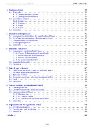 Semántica y Lexicología de la Lengua Española 09.23.2008 ÍNDICE GENERAL
4. Configuraciones 30
4.1. Jerarquías . . . . . . . . . . . . . . . . . . . . . . . . . . . . . . . . . . . . . . . . . . . . . . . 30
4.1.1. Jerarquías taxonómicas . . . . . . . . . . . . . . . . . . . . . . . . . . . . . . . . . . 31
4.1.2. Jerarquías meronímicas . . . . . . . . . . . . . . . . . . . . . . . . . . . . . . . . . . 32
4.2. Estructuras lineales . . . . . . . . . . . . . . . . . . . . . . . . . . . . . . . . . . . . . . . . . 32
4.2.1. Escalas . . . . . . . . . . . . . . . . . . . . . . . . . . . . . . . . . . . . . . . . . . . . . 33
4.2.2. Rangos . . . . . . . . . . . . . . . . . . . . . . . . . . . . . . . . . . . . . . . . . . . . . 33
4.2.3. Fases . . . . . . . . . . . . . . . . . . . . . . . . . . . . . . . . . . . . . . . . . . . . . . 33
4.2.4. Ciclos . . . . . . . . . . . . . . . . . . . . . . . . . . . . . . . . . . . . . . . . . . . . . . 33
4.3. Ejercicios . . . . . . . . . . . . . . . . . . . . . . . . . . . . . . . . . . . . . . . . . . . . . . . 34
5. El análisis del significado 36
5.1. Los requisitos del análisis del significado del léxico . . . . . . . . . . . . . . . . . . . . . 36
5.2. El enfoque estructuralista y los campos léxicos . . . . . . . . . . . . . . . . . . . . . . . . 37
5.3. Los postulados de significado . . . . . . . . . . . . . . . . . . . . . . . . . . . . . . . . . . . 39
5.4. El enfoque cognitivo . . . . . . . . . . . . . . . . . . . . . . . . . . . . . . . . . . . . . . . . . 39
5.5. Ejercicios . . . . . . . . . . . . . . . . . . . . . . . . . . . . . . . . . . . . . . . . . . . . . . . 40
6. El cambio semántico 42
6.1. Los cambios en el significado léxico . . . . . . . . . . . . . . . . . . . . . . . . . . . . . . . 42
6.1.1. Causas de los cambios de significado . . . . . . . . . . . . . . . . . . . . . . . . . . 42
6.1.2. Procedimientos de los cambios . . . . . . . . . . . . . . . . . . . . . . . . . . . . . . 43
6.1.3. Efectos de los cambios . . . . . . . . . . . . . . . . . . . . . . . . . . . . . . . . . . . 44
6.1.4. La extensión del cambio . . . . . . . . . . . . . . . . . . . . . . . . . . . . . . . . . . 45
6.2. La gramaticalización . . . . . . . . . . . . . . . . . . . . . . . . . . . . . . . . . . . . . . . . 45
6.3. Ejercicios . . . . . . . . . . . . . . . . . . . . . . . . . . . . . . . . . . . . . . . . . . . . . . . 46
7. Entre léxico y sintaxis 47
7.1. La información sintáctica de las unidades léxicas . . . . . . . . . . . . . . . . . . . . . . . 47
7.2. Patrones de estructura eventiva . . . . . . . . . . . . . . . . . . . . . . . . . . . . . . . . . 48
7.3. Tipos de eventos . . . . . . . . . . . . . . . . . . . . . . . . . . . . . . . . . . . . . . . . . . . 50
7.4. Estructura eventiva y alternancias argumentales . . . . . . . . . . . . . . . . . . . . . . . 53
7.5. Final . . . . . . . . . . . . . . . . . . . . . . . . . . . . . . . . . . . . . . . . . . . . . . . . . . 54
7.6. Ejercicios . . . . . . . . . . . . . . . . . . . . . . . . . . . . . . . . . . . . . . . . . . . . . . . 54
8. Categorización y adquisición del léxico 55
8.1. La categorización . . . . . . . . . . . . . . . . . . . . . . . . . . . . . . . . . . . . . . . . . . 55
8.2. La estructura interna de las categorías . . . . . . . . . . . . . . . . . . . . . . . . . . . . . 55
8.3. La adquisición del léxico . . . . . . . . . . . . . . . . . . . . . . . . . . . . . . . . . . . . . . 57
8.3.1. El etiquetado . . . . . . . . . . . . . . . . . . . . . . . . . . . . . . . . . . . . . . . . . 57
8.3.2. La categorización . . . . . . . . . . . . . . . . . . . . . . . . . . . . . . . . . . . . . . 58
8.3.3. La construcción de redes relacionales . . . . . . . . . . . . . . . . . . . . . . . . . . 58
8.4. Ejercicios . . . . . . . . . . . . . . . . . . . . . . . . . . . . . . . . . . . . . . . . . . . . . . . 58
9. Representación del significado léxico 60
9.1. El lexicón generativo . . . . . . . . . . . . . . . . . . . . . . . . . . . . . . . . . . . . . . . . 60
9.2. Ontologías y web semántica . . . . . . . . . . . . . . . . . . . . . . . . . . . . . . . . . . . . 63
9.3. Ejercicios . . . . . . . . . . . . . . . . . . . . . . . . . . . . . . . . . . . . . . . . . . . . . . . 64
10.Enlaces 65
2/68
 