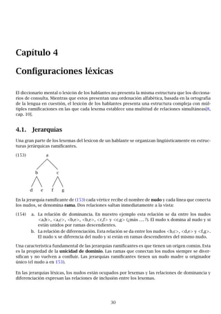 Capítulo 4
Configuraciones léxicas
El diccionario mental o lexicón de los hablantes no presenta la misma estructura que los dicciona-
rios de consulta. Mientras que estos presentan una ordenación alfabética, basada en la ortografía
de la lengua en cuestión, el lexicón de los hablantes presenta una estructura compleja con múl-
tiples ramificaciones en las que cada lexema establece una multitud de relaciones simultáneas[8,
cap. 10].
4.1. Jerarquías
Una gran parte de los lexemas del lexicon de un hablante se organizan lingüísticamente en estruc-
turas jerárquicas ramificantes.
(153) a
b c
d e f g
En la jerarquía ramificante de (153) cada vértice recibe el nombre de nudo y cada línea que conecta
los nudos, se denomina rama. Dos relaciones saltan inmediatamente a la vista:
(154) a. La relación de dominancia. En nuestro ejemplo esta relación se da entre los nudos
<a,b>, <a,c>, <b,e>, <b,e>, <c,f> y <c,g> (¿más . . . ?). El nudo x domina al nudo y si
están unidos por ramas descendientes.
b. La relación de diferenciación. Esta relación se da entre los nudos <b,c>, <d,e> y <f,g>.
El nudo x se diferencia del nudo y si están en ramas descendientes del mismo nudo.
Una característica fundamental de las jerarquías ramificantes es que tienen un origen común. Esta
es la propiedad de la unicidad de dominio. Las ramas que conectan los nudos siempre se diver-
sifican y no vuelven a confluir. Las jerarquías ramificantes tienen un nudo madre u originador
único (el nudo a en 153).
En las jerarquías léxicas, los nudos están ocupados por lexemas y las relaciones de dominancia y
diferenciación expresan las relaciones de inclusión entre los lexemas.
30
 
