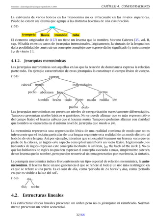 Semántica y Lexicología de la Lengua Española 09.23.2008 CAPÍTULO 4. CONFIGURACIONES
La existencia de vacíos léxicos en las taxonomías no es infrecuente en los niveles superiores.
Puede no existir un lexema que agrupe a las distintos lexemas de una clasificación.
(157) . . .
trompeta flauta trombón tuba
El elemento originador de (157) no tiene un lexema que lo nombre. Moreno Cabrera [35, vol. II,
cap. 9] habla en estos casos de jerarquías intensionales. Lógicamente, la sintaxis de la lengua nos
da la posibilidad de construir un concepto complejo que exprese dicho significado [N instrumento
[SP de viento ] ].
4.1.2. Jerarquías meronímicas
Las jerarquías meronímicas son aquellas en las que la relación de dominancia expresa la relación
parte-todo. Un ejemplo característico de estas jerarquías lo constituye el campo léxico de cuerpo.
(158) cuerpo
cabeza tronco
pecho abdomen
extremidades
brazo
hombro brazo codo mano
palma dedo
pierna
muslo rodilla pie
Las jerarquías meronímicas no presentan niveles de categorización excesivamente diferenciados.
Tampoco presentan niveles básicos o genéricos. No se puede afirmar que se más representativo
del campo léxico el lexema cabeza que el lexema mano. Tampoco podemos afirmar con claridad
que hombro se encuentra en el mismo nivel de jerarquía que muslo o pie.
La meronimia representa una segmentación léxica de una realidad continua de modo que no es
infrecuente que el lexicón particular de una lengua segmente esta realidad de un modo distinto al
lexicón de otra lengua. Así por ejemplo, mientras que en español tenemos un lexema nuca que es
parte de la cabeza, en inglés este aspecto conceptual manifiesta un vacío léxico. Lógicamente, los
hablantes de inglés expresan este concepto mediante la sintaxis, [SN the back of the neck ]. No es
que los hablantes de inglés no pueden expresar el concepto asociado a nuca, simplemente carecen
de un lexema que lo nombre, pero pueden recurrir al sistema generativo por excelencia, la sintaxis.
La jerarquía meronímica induce frecuentemente un tipo especial de relación meronímica, la auto-
meronimia. El lexema tiene un uso general en el que se refiere al todo y un uso más restringido en
el que se refiere a una parte. Es el caso de día1 como ‘período de 24 horas’ y día2 como ‘período
en que es visible a la luz del sol’.
(159) día1
día2 noche
4.2. Estructuras lineales
Las estructural léxicas lineales presentan un orden pero no es jerárquico ni ramificado. Normal-
mente presentan un orden secuencial.
32/68
 