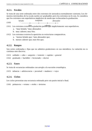 Semántica y Lexicología de la Lengua Española 09.23.2008 CAPÍTULO 4. CONFIGURACIONES
4.2.1. Escalas
Se trata de una serie ordenada entre dos extremos de naturaleza normalmente contraria. Los ele-
mentos intermedios de la escala suelen ser graduables pero los extremos no lo son. Se considera
que los extremos son superlativos implícitos de modo que rechazarían la graduación.
(160)
helado
frío
templado
caliente
abrasador
- +
(161) Los extremos resisten la gradación puesto que implícitamente son superlativos.
a. *muy helado; *muy abrasador;
b. muy caliente; muy frío;
(162) Los extremos resisten la aparición en estructuras comparativas.
a. *menos helado que; *más abrasador que;
b. menos caliente que; más frío que;
4.2.2. Rangos
Son series ordenadas y fijas que no admiten gradaciones en sus miembros. La variación no es
continua sino discreta.
(163) soldado > cabo > sargento > teniente > capitán > general
(164) graduado > bachiller > licenciado > doctor
4.2.3. Fases
Se trata de secuencias ordenadas con arreglo a la sucesión cronológica.
(165) infancia > adolescencia > juventud > madurez > vejez
4.2.4. Ciclos
Los ciclos presentan una secuencia ordenada pero sin punto inicial o final.
(166) primavera > verano > otoño > invierno
33/68
 