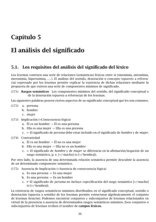 Capítulo 5
El análisis del significado
5.1. Los requisitos del análisis del significado del léxico
Los lexemas contraen una serie de relaciones (semánticas) léxicas entre sí (sinonimia, antonimia,
meronimia, hiperonimia, . . . ). El análisis del sentido, denotación o concepto (opuesto a referen-
cia) expresado por los lexemas permite explicar la existencia de dichas relaciones mediante la
propuesta de que existen una serie de componentes mínimos de significado.
(171) Rasgos semánticos Los componentes mínimos del sentido, del significado conceptual o
de la denotación (opuesta a referencia) de los lexemas.
Las siguientes palabras poseen ciertos aspectos de su significado conceptual que les son comunes.
(172) a. persona
b. hombre
c. mujer
(173) Implicación (=Consecuencia lógica)
a. Él es un hombre → Él es una persona
b. Ella es una mujer → Ella es una persona
c. ⊨ El significado de persona debe estar incluido en el significado de hombre y de mujer.
(174) Contrariedad
a. Él es un hombre → Él no es una mujer
b. Ella es una mujer → Ella no es un hombre
c. ⊨ El significado de hombre y de mujer se diferencia en la afirmación/negación de un
rasgo semántico, p. e. [+/-macho] (o [+/-hembra]).
Por otro lado, la ausencia de una determinada relación semántica permite descubrir la ausencia
de un determinado componente semántico.
(175) Ausencia de Implicación (=Ausencia de consecuencia lógica)
a. Es una persona 9 Es una mujer
b. Es una persona 9 Es un hombre
c. 2 El significado de persona no incluye especificación del rasgo semántico [+/-macho]
(o [+/-hembra]).
La existencia de rasgos semánticos mínimos distribuidos en el significado conceptual, sentido o
denotación (opuesta a sentido) de los lexemas permite estructurar algebraicamente el conjunto
de lexemas (lexicón). Podemos encontrar conjuntos y subconjuntos de lexemas relacionados en
virtud de la presencia o ausencia de determinados rasgos semánticos mínimos. Esos conjuntos o
subconjuntos de lexemas reciben el nombre de campos léxicos.
36
 