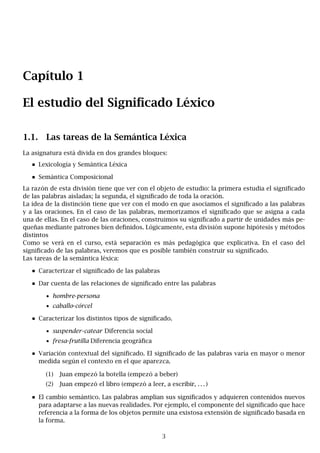 Capítulo 1
El estudio del Significado Léxico
1.1. Las tareas de la Semántica Léxica
La asignatura está divida en dos grandes bloques:
Lexicología y Semántica Léxica
Semántica Composicional
La razón de esta división tiene que ver con el objeto de estudio: la primera estudia el significado
de las palabras aisladas; la segunda, el significado de toda la oración.
La idea de la distinción tiene que ver con el modo en que asociamos el significado a las palabras
y a las oraciones. En el caso de las palabras, memorizamos el significado que se asigna a cada
una de ellas. En el caso de las oraciones, construimos su significado a partir de unidades más pe-
queñas mediante patrones bien definidos. Lógicamente, esta división supone hipótesis y métodos
distintos
Como se verá en el curso, está separación es más pedagógica que explicativa. En el caso del
significado de las palabras, veremos que es posible también construir su significado.
Las tareas de la semántica léxica:
Caracterizar el significado de las palabras
Dar cuenta de las relaciones de significado entre las palabras
• hombre-persona
• caballo-córcel
Caracterizar los distintos tipos de significado.
• suspender-catear Diferencia social
• fresa-frutilla Diferencia geográfica
Variación contextual del significado. El significado de las palabras varía en mayor o menor
medida según el contexto en el que aparezca.
(1) Juan empezó la botella (empezó a beber)
(2) Juan empezó el libro (empezó a leer, a escribir, . . . )
El cambio semántico. Las palabras amplian sus significados y adquieren contenidos nuevos
para adaptarse a las nuevas realidades. Por ejemplo, el componente del significado que hace
referencia a la forma de los objetos permite una existosa extensión de significado basada en
la forma.
3
 