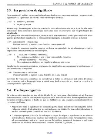 Semántica y Lexicología de la Lengua Española 09.23.2008 CAPÍTULO 5. EL ANÁLISIS DEL SIGNIFICADO
5.3. Los postulados de significado
Otra versión del análisis estructural defiende que los lexemas expresan un único componente de
significado. El significado del lexema sería un concepto atómico.
(186) a. hombre =df hombre
b. mujer =df mujer
Sin embargo, los conceptos atómicos se relación entre sí mediante distintos tipos de relaciones
semánticas. Estas relaciones semánticas necesarias entre los conceptos son los postulados de
significado.
Por ejemplo la relación de inferencia, implicación o entrañamiento se recogería mediante el si-
guiente postulado de significado. El entrañamiento recogería la relación léxica de inclusión.
(187)  hombre(x) → persona(x).
(Necesariamente, si alguien es un hombre, es una persona).
La relación de sinonimia vendría recogida mediante un postulado de significado que exigiera
implicación simétrica entre los dos conceptos.
(188) a.  yegua(x) → caballo hembra(x).
(Necesariamente, si algo es una yegua, es un caballo hembra).
b.  caballo hembra(x) → yegua(x).
(Necesariamente, si algo es un caballo hembra, es una yegua)
La relación de antonimia vendría de postulados de significados que supusieran la implicación o el
entrañamiento y la negación.
(189)  hombre(x) → ¬mujer(x).
(Necesariamente, si alguien es una hombre, no es una mujer)
Este tipo de relaciones semánticas se extenderían a todos los elementos del léxico. De modo
que podemos explicar las propiedades semánticas de los lexemas, sin necesidad de recurrir a la
complejidad del significado.
5.4. El enfoque cognitivo
La tesis cognitiva consiste en que el significado de las expresiones lingüísticas, desde lexemas
hasta oraciones- consiste en un tipo de representación mental individual. Estas representaciones
mentales permiten explicar el hecho de que los hablantes de una lengua usen creativamente su
conocimiento léxico.
Alguien que sabe el significado de la lexema perro puede decidir para un conjunto poten-
cialmente infinito de objetos si se les aplica el concepto perro. Por tanto el significado de la
palabra perro no puede consistir en una lista de objetos.
El niño que aprende el lexicón de su lengua es capaz de adquir el significado de un número
potencialmente ilimitado de palabras tras una breve exposición a ellas. Para algunas de ellas,
además, no existen evidencia externa que pueda justificar su adquisición, como por ejemplo
en el caso de palabras abstractas como creencia, libertad, fe, justicia, . . .
39/68
 