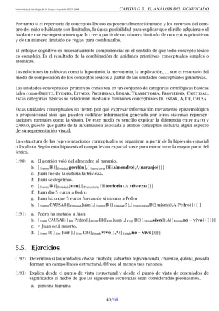 Semántica y Lexicología de la Lengua Española 09.23.2008 CAPÍTULO 5. EL ANÁLISIS DEL SIGNIFICADO
Por tanto si el repertorio de conceptos léxicos es potencialmente ilimitado y los recursos del cere-
bro del niño o hablante son limitados, la única posibilidad para explicar que el niño adquiera o el
hablante use ese repertorio es que lo cree a partir de un número limitado de conceptos primitivos
y de un número limitado de reglas para combinarlos.
El enfoque cognitivo es necesariamente componencial en el sentido de que todo concepto léxico
es complejo. Es el resultado de la combinación de unidades primitivas conceptuales simples o
atómicas.
Las relaciones intraléxicas como la hiponimia, la meronimia, la implicación, . . . son el resultado del
modo de composición de los conceptos léxicos a partir de las unidades conceptuales primitivas.
Las unidades conceptuales primitivas consisten en un conjunto de categorías ontológicas básicas
tales como Objeto, Evento, Estado, Propiedad, Lugar, Trayectoria, Propiedad, Cantidad.
Estas categorías básicas se relacionan mediante funciones conceptuales Ir, Estar, A, De, Causa.
Estas unidades conceptuales no tienen por qué expresar información meramente epistemológica
o proposicional sino que pueden codificar información generada por otros sistemas represen-
taciones mentales como la visión. De este modo es sencillo explicar la diferencia entre pato y
ganso, puesto que parte de la información asociada a ambos conceptos incluiría algún aspecto
de su representación visual.
La estructura de las representaciones conceptuales se organizan a partir de la hipótesis espacial
o localista. Según esta hipótesis el campo léxico espacial sirve para estructurar la mayor parte del
léxico.
(190) a. El gorrión voló del almendro al naranjo.
b. [Evento IR [Entidad gorrión],[Trayectoria DE(almendro),A(naranjo)]

]
c. Juan fue de la euforia la tristeza.
d. Juan se deprimió.
e. [Evento IR [Entidad Juan],[Trayectoria DE(euforia),A(tristeza)]

]
f. Juan dio 5 euros a Pedro
g. Juan hizo que 5 euros fueran de sí mismo a Pedro
h. [Evento CAUSAR [Entidad Juan],[Evento IR [Entidad 5],[Trayectoria DE(mismo),A(Pedro)]

]

]
(191) a. Pedro ha matado a Juan
b. [Event CAUSAR [Ent Pedro],[Event IR [Ent Juan],[Tray DE([Estadovivo]),A([Estadono − vivo])]

]

]
c.  Juan está muerto.
d. [Event IR [Ent Juan],[Tray DE([Estadovivo]),A([Estadono − vivo])]

]
5.5. Ejercicios
(192) Determina si las unidades choza, chabola, suburbio, infravivienda, chamizo, quinta, posada
forman un campo léxico estructural. Ofrece al menos tres razones.
(193) Explica desde el punto de vista estructural y desde el punto de vista de postulados de
significados el hecho de que las siguientes secuencias sean consideradas pleonasmos.
a. persona humana
40/68
 