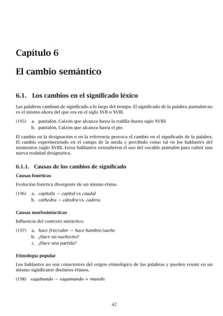 Capítulo 6
El cambio semántico
6.1. Los cambios en el significado léxico
Las palabras cambian de significado a lo largo del tiempo. El significado de la palabra pantalón no
es el mismo ahora del que era en el siglo XVII o XVIII.
(195) a. pantalón. Calzón que alcanza hasta la rodilla (hasta siglo XVIII)
b. pantalón. Calzón que alcanza hasta el pie.
El cambio en la designación o en la referencia provoca el cambio en el significado de la palabra.
El cambio experimentado en el campo de la moda y percibido como tal en los hablantes del
momentos (siglo XVIII). Estos hablantes extendieron el uso del vocablo pantalón para cubrir una
nueva realidad designativa.
6.1.1. Causas de los cambios de significado
Causas fonéticas
Evolución fonética divergente de un mismo étimo.
(196) a. capitalis → capital vs caudal
b. cathedra → cátedra vs. cadera.
Causas morfosintácticas
Influencia del contexto sintáctico.
(197) a. hace frío/calor → hace hambre/sueño
b. ¿Hace un sueñecito?
c. ¿Hace una partida?
Etimología popular
Los hablantes no son conscientes del origen etimológico de las palabras y pueden reunir en un
mismo significante distintos étimos.
(198) vagabundo → vagamundo ⇒ mundis
42
 