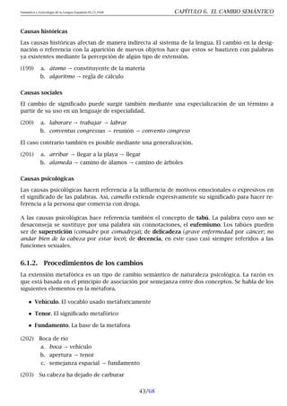 Semántica y Lexicología de la Lengua Española 09.23.2008 CAPÍTULO 6. EL CAMBIO SEMÁNTICO
Causas históricas
Las causas históricas afectan de manera indirecta al sistema de la lengua. El cambio en la desig-
nación o referencia con la aparición de nuevos objetos hace que estos se bautizen con palabras
ya existentes mediante la percepción de algún tipo de extensión.
(199) a. átomo → constituyente de la materia
b. algoritmo → regla de cálculo
Causas sociales
El cambio de significado puede surgir también mediante una especialización de un término a
partir de su uso en un lenguaje de especialidad.
(200) a. laborare → trabajar → labrar
b. conventus congressus → reunión → convento congreso
El caso contrario también es posible mediante una generalización.
(201) a. arribar → llegar a la playa → llegar
b. alameda → camino de álamos → camino de árboles
Causas psicológicas
Las causas psicológicas hacen referencia a la influencia de motivos emocionales o expresivos en
el significado de las palabras. Así, camello extiende expresivamente su significado para hacer re-
ferencia a la persona que comercia con droga.
A las causas psicológicas hace referencia también el concepto de tabú. La palabra cuyo uso se
desaconseja se sustituye por una palabra sin connotaciones, el eufemismo. Los tabúes pueden
ser de superstición (comadre por comadreja); de delicadeza (grave enfermedad por cáncer; no
andar bien de la cabeza por estar loco); de decencia, en este caso casi siempre referidos a las
funciones sexuales.
6.1.2. Procedimientos de los cambios
La extensión metafórica es un tipo de cambio semántico de naturaleza psicológica. La razón es
que está basada en el principio de asociación por semejanza entre dos conceptos. Se habla de los
siguientes elementos en la métafora.
Vehículo. El vocablo usado metáforicamente
Tenor. El significado metafórico
Fundamento. La base de la metáfora
(202) Boca de río
a. boca → vehículo
b. apertura → tenor
c. semejanza espacial → fundamento
(203) Su cabeza ha dejado de carburar
43/68
 